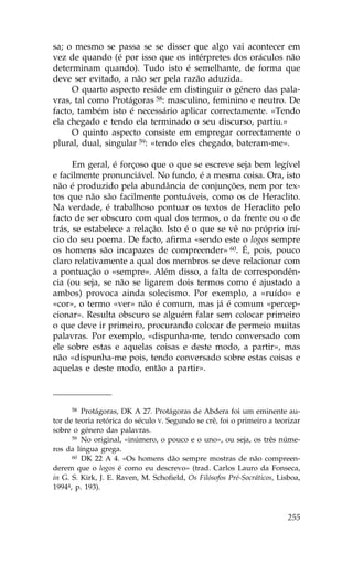 sa; o mesmo se passa se se disser que algo vai acontecer em
vez de quando (é por isso que os intérpretes dos oráculos não
determinam quando). Tudo isto é semelhante, de forma que
deve ser evitado, a não ser pela razão aduzida.
     O quarto aspecto reside em distinguir o género das pala-
vras, tal como Protágoras 58: masculino, feminino e neutro. De
facto, também isto é necessário aplicar correctamente. «Tendo
ela chegado e tendo ela terminado o seu discurso, partiu.»
     O quinto aspecto consiste em empregar correctamente o
plural, dual, singular 59: «tendo eles chegado, bateram-me».

      Em geral, é forçoso que o que se escreve seja bem legível
e facilmente pronunciável. No fundo, é a mesma coisa. Ora, isto
não é produzido pela abundância de conjunções, nem por tex-
tos que não são facilmente pontuáveis, como os de Heraclito.
Na verdade, é trabalhoso pontuar os textos de Heraclito pelo
facto de ser obscuro com qual dos termos, o da frente ou o de
trás, se estabelece a relação. Isto é o que se vê no próprio iní-
cio do seu poema. De facto, afirma «sendo este o logos sempre
os homens são incapazes de compreender» 60. É, pois, pouco
claro relativamente a qual dos membros se deve relacionar com
a pontuação o «sempre». Além disso, a falta de correspondên-
cia (ou seja, se não se ligarem dois termos como é ajustado a
ambos) provoca ainda solecismo. Por exemplo, a «ruído» e
«cor», o termo «ver» não é comum, mas já é comum «percep-
cionar». Resulta obscuro se alguém falar sem colocar primeiro
o que deve ir primeiro, procurando colocar de permeio muitas
palavras. Por exemplo, «dispunha-me, tendo conversado com
ele sobre estas e aquelas coisas e deste modo, a partir», mas
não «dispunha-me pois, tendo conversado sobre estas coisas e
aquelas e deste modo, então a partir».



     58  Protágoras, DK A 27. Protágoras de Abdera foi um eminente au-
tor de teoria retórica do século V. Segundo se crê, foi o primeiro a teorizar
sobre o género das palavras.
      59 No original, «inúmero, o pouco e o uno», ou seja, os três núme-

ros da língua grega.
      60 DK 22 A 4. «Os homens dão sempre mostras de não compreen-

derem que o logos é como eu descrevo» (trad. Carlos Lauro da .onseca,
in G. S. Kirk, J. E. Raven, M. Schofield, Os .ilósofos Pré-Socráticos, Lisboa,
19944, p. 193).



                                                                          255
 