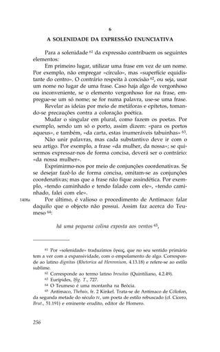 6

              A SOLENIDADE DA EXPRESSÃO ENUNCIATIVA

             Para a solenidade 61 da expressão contribuem os seguintes
        elementos:
             Em primeiro lugar, utilizar uma frase em vez de um nome.
        Por exemplo, não empregar «círculo», mas «superfície equidis-
        tante do centro». O contrário respeita à concisão 62, ou seja, usar
        um nome no lugar de uma frase. Caso haja algo de vergonhoso
        ou inconveniente, se o elemento vergonhoso for na frase, em-
        pregue-se um só nome; se for numa palavra, use-se uma frase.
             Revelar as ideias por meio de metáforas e epítetos, toman-
        do-se precauções contra a coloração poética.
             Mudar o singular em plural, como fazem os poetas. Por
        exemplo, sendo um só o porto, assim dizem: «para os portos
        aqueus», e também, «da carta, estas inumeráveis tabuinhas» 63.
             Não unir palavras, mas cada substantivo deve ir com o
        seu artigo. Por exemplo, a frase «da mulher, da nossa»; se qui-
        sermos expressar-nos de forma concisa, deverá ser o contrário:
        «da nossa mulher».
             Exprimirmo-nos por meio de conjunções coordenativas. Se
        se desejar fazê-lo de forma concisa, omitam-se as conjunções
        coordenativas; mas que a frase não fique assindética. Por exem-
        plo, «tendo caminhado e tendo falado com ele», «tendo cami-
        nhado, falei com ele».
1408a        Por último, é valioso o procedimento de Antímaco: falar
        daquilo que o objecto não possui. Assim faz acerca do Teu-
        meso 64:

                   há uma pequena colina exposta aos ventos 65,



              61 Por «solenidade» traduzimos Ôgkoj, que no seu sentido primário

        tem a ver com a expansividade, com o empolamento de algo. Correspon-
        de ao latino dignitas (Rhetorica ad Herennium, 4.13.18) e refere-se ao estilo
        sublime.
              62 Corresponde ao termo latino breuitas (Quintiliano, 4.2.49).
              63 Eurípides, Ifig. T., 727.
              64 O Teumeso é uma montanha na Beócia.
              65 Antímaco, Thebais, fr. 2 Kinkel. Trata-se de Antímaco de Cólofon,

        da segunda metade do século IV, um poeta de estilo rebuscado (cf. Cícero,
        Brut., 51.191) e eminente erudito, editor de Homero.



        256
 