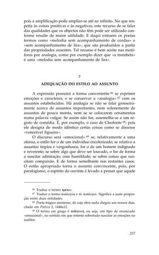 pois a amplificação pode ampliar-se até ao infinito. No que res-
peita às coisas positivas e às negativas, este recurso de se falar
das qualidades que os objectos não têm pode ser utilizado con-
forme resulte de maior utilidade. E daqui extraem os poetas
termos como «melodia sem acompanhamento de cordas» e
«sem acompanhamento de lira», que são produzidos a partir
das propriedades ausentes. Tal recurso é bem aceite nas metá-
foras por analogia, como por exemplo dizer que «a trombeta»
é uma «melodia sem acompanhamento de lira».



                                    7

           ADEQUAÇÃO DO ESTILO AO ASSUNTO

     A expressão possuirá a forma conveniente 66 se exprimir
emoções e caracteres, e se conservar a «analogia» 67 com os
assuntos estabelecidos. Há analogia se não se falar grosseira-
mente acerca de assuntos importantes, nem solenemente de
assuntos de pouca monta, nem se se colocarem ornamentos
numa palavra vulgar. Se assim não for, assemelha-se a um re-
gisto de comédia. É, por exemplo, o caso de Cleofonte 68; pois
ele designa de modo idêntico certas coisas como se dissesse
«venerável figueira».
     O discurso será «emocional» 69 se, relativamente a uma
ofensa, o estilo for o de um indivíduo encolerizado; se relativo a
assuntos ímpios e vergonhosos, for o de um homem indignado
e reverente; se sobre algo que deve ser louvado, o for de forma
a suscitar admiração; com humildade, se sobre coisas que sus-
citam compaixão. E de forma semelhante nos restantes casos.
O estilo apropriado torna o assunto convincente, pois, por
paralogismo, o espírito do ouvinte é levado a pensar que aquele



     66  Traduz o termo prŠpon.
     67  Traduz o termo ¢nalog…a e tÕ ¢n£logon. Significa a justa propor-
ção entre duas entidades.
      68 Poeta trágico ateniense, de cuja obra nada chegou aos nossos dias,

citado em Poética 2, 1448a12.
      69 O termo em grego é paqhtik», ou seja, um tipo de enunciado

«emocional», no sentido em que intenta sobretudo suscitar as emoções no
auditor.



                                                                       257
 