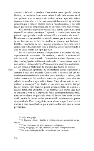 que está a falar diz a verdade. Com efeito, neste tipo de circuns-
        tâncias, os ouvintes ficam num determinado estado emocional
        que pensam que as coisas são assim, mesmo que não sejam
        como o orador diz; e o ouvinte compartilha sempre as mesmas
        emoções que o orador, mesmo que ele não diga nada. É por esta
        razão que muitos impressionam os ouvintes com altos brados.
              Esta mesma exposição enunciativa, sendo constituída por
        signos 70, exprime caracteres 71 quando a acompanha uma ex-
        pressão apropriada a cada «classe» 72 e «maneira de ser» 73.
        Denomino «classe» o relativo à idade, como, por exemplo, crian-
        ça ou homem ou velho; ou mulher e homem; ou lacónio e
        tessálio; «maneiras de ser», aquilo segundo o que cada um é
        como é na vida, pois nem toda a maneira de ser corresponde a
        que as vidas sejam do tipo que são.
              Se se disserem nomes apropriados à maneira de ser,
        exprimir-se-ão caracteres. Na verdade, o rústico e o instruído
        não falam do mesmo modo. Os ouvintes sentem alguma emo-
        ção, e os logógrafos utilizam à saciedade recursos como, «quem
        não sabe?», «todos sabem». Pois o ouvinte concorda embaraça-
        do, de modo a participar do mesmo que todos os outros.
1408b         A utilização oportuna ou inoportuna destes elementos é
        comum a toda esta matéria. Contra todo o excesso, há um re-
        médio muito conhecido: o orador deve antecipar a crítica, pois
        assim parece que fala verdade, uma vez que não passa desper-
        cebido ao orador o que está a fazer. Além disso, não se deve
        utilizar a analogia 74 em todos os recursos ao mesmo tempo
        (deste modo, este recurso passa despercebido ao ouvinte).
        Quero dizer, por exemplo, se as palavras são duras, que não
        se utilizem a voz ou a expressão facial correspondentes; senão,
        torna-se evidente o que cada coisa é. Se se fizer uma de um
        modo, outra de outro, embora o resultado seja o mesmo, passa
        despercebido. Por conseguinte, se se disser o que é suave com
        dureza e com suavidade o que é duro, o discurso não se torna
        persuasivo.



              70   De™xij em grego.
              71   O discurso «ético» (ºqik») é o contraponto do «emocional ou pa-
        tético».
              72   GŠnoj em grego, ou seja, «género», «categoria».
              73   Ÿxij, em grego, ou seja, «maneira de ser», «temperamento».
              74   Ou seja, a adequação da voz ao tema, por exemplo.



        258
 