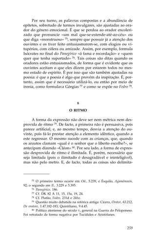Por seu turno, as palavras compostas e a abundância de
epítetos, sobretudo de termos invulgares, são ajustadas ao ora-
dor do género emocional. É que se perdoa ao orador encoleri-
zado que pronuncie «um mal que-se-estende-até-ao-céu» ou
que diga «monstruoso» 75, sempre que possuir já a atenção dos
ouvintes e os tiver feito entusiasmarem-se, com elogios ou vi-
tupérios, com cólera ou amizade. Assim, por exemplo, formula
Isócrates no final do Panegírico «ó fama e recordação» e «quem
quer que tenha suportado» 76. Tais coisas são ditas quando os
oradores estão entusiasmados, de forma que é evidente que os
ouvintes aceitam o que eles dizem por estarem todos no mes-
mo estado de espírito. É por isso que são também ajustadas na
poesia: é que a poesia é algo que provém da inspiração. É, por-
tanto, assim que é necessário utilizá-lo, ou então por meio de
ironia, como formulava Górgias 77 e como se expõe no .edro 78.



                                    8

                               O RITMO

     A forma da expressão não deve ser nem métrica nem des-
provida de ritmo 79. De facto, a primeira não é persuasiva, pois
parece artificial, e, ao mesmo tempo, desvia a atenção do ou-
vinte, pois fá-lo prestar atenção a elemento idêntico, quando a
este regressar. O mesmo sucede com as crianças, que, quando
os arautos clamam «qual é o senhor que o liberto escolhe?», se
antecipam dizendo «Cléon» 80. Por seu lado, a forma de expres-
são desprovida de ritmo é ilimitada. É, porém, necessário que
seja limitada (pois o ilimitado é desagradável e ininteligível),
mas não pelo metro. E, de facto, todas as coisas são delimita-



     75  O primeiro termo ocorre em Od., 5.239, e Ésquilo, Agamémnon,
92; o segundo em Il., 3.229 e 5.395.
      76 Panegírico, 186.
      77 Cf. DK 82 A 11, 15, 15a, 19, 24.
      78 Cf. Platão, .edro, 231d e 241e.
      79 Questão muito debatida na retórica antiga: Cícero, Orator, 63.212,

De oratore, 1.47.182-183; Quintiliano, 9.4.45.
      80 Político ateniense do século V, general na Guerra do Peloponeso.

.oi retratado de forma negativa por Tucídides e Aristófanes.



                                                                       259
 