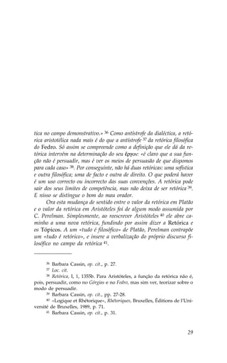 tica no campo demonstrativo.» 36 Como antístrofe da dialéctica, a retó-
rica aristotélica nada mais é do que a antístrofe 37 da retórica filosófica
do .edro. Só assim se compreende como a definição que ele dá da re-
tórica intervém na determinação do seu ‰rgon: «é claro que a sua fun-
ção não é persuadir, mas é ver os meios de persuasão de que dispomos
para cada caso» 38. Por conseguinte, não há duas retóricas: uma sofística
e outra filosófica; uma de facto e outra de direito. O que poderá haver
é um uso correcto ou incorrecto das suas convenções. A retórica pode
sair dos seus limites de competência, mas não deixa de ser retórica 39.
E nisso se distingue o bom do mau orador.
      Ora esta mudança de sentido entre o valor da retórica em Platão
e o valor da retórica em Aristóteles foi de algum modo assumida por
C. Perelman. Simplesmente, ao reescrever Aristóteles 40 ele abre ca-
minho a uma nova retórica, fundindo por assim dizer a Retórica e
os Tópicos. A um «tudo é filosófico» de Platão, Perelman contrapõe
um «tudo é retórico», e insere a verbalização do próprio discurso fi-
losófico no campo da retórica 41.


     36  Barbara Cassin, op. cit., p. 27.
     37  Loc. cit.
      38 Retórica, I, 1, 1355b. Para Aristóteles, a função da retórica não é,

pois, persuadir, como no Górgias e no .edro, mas sim ver, teorizar sobre o
modo de persuadir.
      39 Barbara Cassin, op. cit., pp. 27-28.
      40 «Logique et Rhétorique», Rhétoriques, Bruxelles, Éditions de l’Uni-

versité de Bruxelles, 1989, p. 71.
      41 Barbara Cassin, op. cit., p. 31.




                                                                          29
 