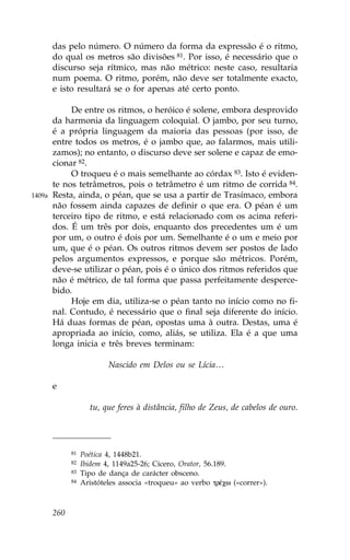 das pelo número. O número da forma da expressão é o ritmo,
        do qual os metros são divisões 81. Por isso, é necessário que o
        discurso seja rítmico, mas não métrico: neste caso, resultaria
        num poema. O ritmo, porém, não deve ser totalmente exacto,
        e isto resultará se o for apenas até certo ponto.

             De entre os ritmos, o heróico é solene, embora desprovido
        da harmonia da linguagem coloquial. O jambo, por seu turno,
        é a própria linguagem da maioria das pessoas (por isso, de
        entre todos os metros, é o jambo que, ao falarmos, mais utili-
        zamos); no entanto, o discurso deve ser solene e capaz de emo-
        cionar 82.
             O troqueu é o mais semelhante ao córdax 83. Isto é eviden-
        te nos tetrâmetros, pois o tetrâmetro é um ritmo de corrida 84.
1409a   Resta, ainda, o péan, que se usa a partir de Trasímaco, embora
        não fossem ainda capazes de definir o que era. O péan é um
        terceiro tipo de ritmo, e está relacionado com os acima referi-
        dos. É um três por dois, enquanto dos precedentes um é um
        por um, o outro é dois por um. Semelhante é o um e meio por
        um, que é o péan. Os outros ritmos devem ser postos de lado
        pelos argumentos expressos, e porque são métricos. Porém,
        deve-se utilizar o péan, pois é o único dos ritmos referidos que
        não é métrico, de tal forma que passa perfeitamente desperce-
        bido.
             Hoje em dia, utiliza-se o péan tanto no início como no fi-
        nal. Contudo, é necessário que o final seja diferente do início.
        Há duas formas de péan, opostas uma à outra. Destas, uma é
        apropriada ao início, como, aliás, se utiliza. Ela é a que uma
        longa inicia e três breves terminam:

                           Nascido em Delos ou se Lícia…

        e

                     tu, que feres à distância, filho de Zeus, de cabelos de ouro.




              81   Poética 4, 1448b21.
              82   Ibidem 4, 1149a25-26; Cícero, Orator, 56.189.
              83   Tipo de dança de carácter obsceno.
              84   Aristóteles associa «troqueu» ao verbo trŠcw («correr»).



        260
 
