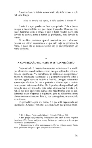 A outra é ao contrário: o seu início são três breves e o fi-
nal uma longa:

           atrás da terra e das águas, a noite ocultou o oceano. 85

    E esta é a que produz o final apropriado. Pois a breve,
porque é incompleta, faz que fique truncado. Deve-se, con-
tudo, terminar com a longa e que o final resulte claro, não
devido ao copista nem à marca de parágrafo, mas devido ao
ritmo.
    .icou dito, portanto, que é necessário que o discurso
possua um ritmo conveniente e que não seja desprovido de
ritmo, e quais são os ritmos e como são os que produzem um
ritmo correcto.



                                   9

    A CONSTRUÇÃO DA .RASE: O ESTILO PERIÓDICO

     O enunciado é necessariamente ou «contínuo» 86 e unido
por elementos coordenativos, como nos prelúdios dos ditiram-
bos, ou «periódico» 87 e semelhante às antístrofes dos poetas ar-
caicos. O enunciado «contínuo» é o primitivo (outrora todos o
usavam, agora não são muitos a fazê-lo). Designo «contínuo»
aquele que não tem fim em si próprio, a não ser que o conteú-
do expresso esteja concluído. Ele é, porém, desagradável pelo
facto de não ser limitado, pois todos desejam ter à vista o fi-
nal. É por isso que é nas curvas dos hipódromos que os con-
correntes estão ofegantes e esgotados, pois ao avistarem a meta
não se sentem cansados. Este é, por conseguinte, o enunciado
«contínuo».
     O «periódico», por seu turno, é o que está organizado em
«períodos». Chamo «período» ao enunciado que possui princí-



     85  D. L. Page, Poetae Melici Graece, Oxford, 1962, p. 511.
     86  Em grego lŠxij e romŠnh; corresponde em latim a oratio perpetua.
Lausberg, 451. Certos autores, como Racionero, traduzem o termo por
«expressão coordenativa».
      87 Corresponde a lŠxij katestrammŠnh. Certos críticos, como Racio-

nero, preferem designá-la por «expressão correlativa».



                                                                     261
 