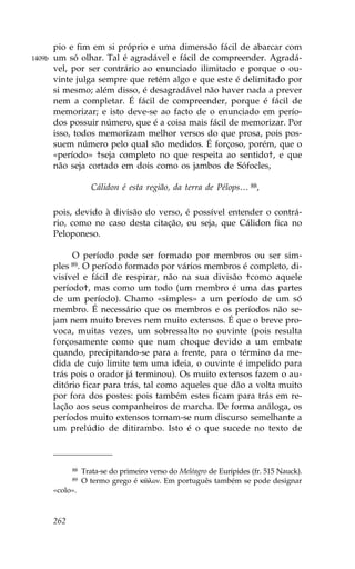 pio e fim em si próprio e uma dimensão fácil de abarcar com
1409b   um só olhar. Tal é agradável e fácil de compreender. Agradá-
        vel, por ser contrário ao enunciado ilimitado e porque o ou-
        vinte julga sempre que retém algo e que este é delimitado por
        si mesmo; além disso, é desagradável não haver nada a prever
        nem a completar. É fácil de compreender, porque é fácil de
        memorizar; e isto deve-se ao facto de o enunciado em perío-
        dos possuir número, que é a coisa mais fácil de memorizar. Por
        isso, todos memorizam melhor versos do que prosa, pois pos-
        suem número pelo qual são medidos. É forçoso, porém, que o
        «período» †seja completo no que respeita ao sentido†, e que
        não seja cortado em dois como os jambos de Sófocles,

                      Cálidon é esta região, da terra de Pélops… 88,

        pois, devido à divisão do verso, é possível entender o contrá-
        rio, como no caso desta citação, ou seja, que Cálidon fica no
        Peloponeso.

             O período pode ser formado por membros ou ser sim-
        ples 89. O período formado por vários membros é completo, di-
        visível e fácil de respirar, não na sua divisão †como aquele
        período†, mas como um todo (um membro é uma das partes
        de um período). Chamo «simples» a um período de um só
        membro. É necessário que os membros e os períodos não se-
        jam nem muito breves nem muito extensos. É que o breve pro-
        voca, muitas vezes, um sobressalto no ouvinte (pois resulta
        forçosamente como que num choque devido a um embate
        quando, precipitando-se para a frente, para o término da me-
        dida de cujo limite tem uma ideia, o ouvinte é impelido para
        trás pois o orador já terminou). Os muito extensos fazem o au-
        ditório ficar para trás, tal como aqueles que dão a volta muito
        por fora dos postes: pois também estes ficam para trás em re-
        lação aos seus companheiros de marcha. De forma análoga, os
        períodos muito extensos tornam-se num discurso semelhante a
        um prelúdio de ditirambo. Isto é o que sucede no texto de



              88   Trata-se do primeiro verso do Meléagro de Eurípides (fr. 515 Nauck).
              89   O termo grego é kîlon. Em português também se pode designar
        «colo».



        262
 