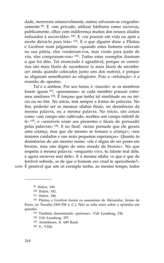 dade, morreram miseravelmente, outros salvaram-se vergonho-
        samente 99. E «em privado, utilizar bárbaros como escravos,
        publicamente, olhar com indiferença muitos dos nossos aliados
        reduzidos à escravidão» 100. E «ou possuir em vida ou após a
        morte deixá-lo para trás» 101. E o que alguém disse a Pitolau
        e Lícofron num julgamento: «quando estes homens estavam
        na sua pátria, eles venderam-vos, mas vindo para junto de
        vós, eles compraram-vos» 102. Todos estes exemplos ilustram
        o que foi dito. Tal enunciado é agradável, porque os contrá-
        rios são mais fáceis de reconhecer (e mais fáceis de reconhe-
        cer ainda quando colocados junto uns dos outros), e porque
        se afiguram semelhantes ao silogismo. Pois a «refutação» é a
        reunião de opostos.
              Tal é a antítese. Por seu turno, é «isocolo» se os membros
        forem iguais 103, «paromeose» se cada membro possuir extre-
        mos similares 104. É forçoso que tenha tal similitude ou no iní-
        cio ou no fim. No início, tem sempre a forma de palavras. No
        fim, poderão ser as mesmas sílabas finais, ou desinências da
        mesma palavra, ou a mesma palavra. No início, são coisas
        como «um campo não cultivado, recebeu um campo infértil de
        ti» 105, e «sensíveis eram aos presentes e fáceis de persuadir
        pelas palavras» 106. E no final: «terias pensado que ele gerara
        uma criança, mas que ele mesmo se tornara a criança»; «nos
        maiores cuidados e nas mais pequenas esperanças». Quanto às
        desinências de um mesmo nome: «ele é digno de ser posto em
        bronze, mas não digno de uma moeda de bronze». No que
        respeita à mesma palavra: «enquanto vivo, tu falaste mal dele,
        e agora escreves mal dele». E à mesma sílaba «o que é que de
        terrível sofreste, se de que o homem era cruel te apercebeste?»
1410b   É possível que um só exemplo tenha, ao mesmo tempo, todos



              99 Ibidem, 149.
              100 Ibidem, 181.
              101 Ibidem, 186.
              102 Pitolau e Lícofron foram os assassinos de Alexandre, tirano de

        .eras, na Tessália (369-358 a. C.). Não se sabe mais sobre o episódio em
        questão.
              103 Também denominado «parisose». Vide Lausberg, 336.
              104 Vide Lausberg, 357.
              105 Aristófanes, fr. 649 Kock.
              106 Il., 9.526.




        264
 