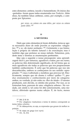 estes elementos: antítese, isocolo e homeoteleuto. Os inícios dos
«períodos» foram quase todos enumerados nos Teodectes. Além
disso, há também falsas antíteses, como, por exemplo, a com-
posta por Epicarmo:

           por vezes, eu estava em casa deles, por vezes eu estava
           junto deles. 107



                                  10

                           A METÁ.ORA

      Dado que estes elementos já foram definidos, torna-se ago-
ra necessário dizer de onde provêm as expressões «elegan-
tes» 108 e as «de maior aceitação» 109. Certamente a sua formu-
lação é própria do talento natural e da exercitação; mas é
também algo que pertence ao nosso método. .alaremos, pois,
deste tema e faremos as enumerações pertinentes.
      Que seja o seguinte o nosso pressuposto: uma aprendi-
zagem fácil é, por natureza, agradável a todos; por seu turno,
as palavras têm determinado significado, de tal forma que as
mais agradáveis são todas as palavras que nos proporcionam
também conhecimento. É certo que há palavras que nos são
desconhecidas, embora as conheçamos no seu sentido «apro-
priado» 110; mas é sobretudo a metáfora que provoca tal. Efec-
tivamente, sempre que ele chama à velhice «palha» 111, pro-
duz ensinamento e conhecimento por meio da categoria:
ambos, na verdade, já não estão na «flor da idade». O mesmo
produzem, sem dúvida, os símiles dos poetas. Por isso, se os
formulam bem, parecem de uma «elegância urbana». Na ver-
dade, um símile é, tal como foi dito anteriormente, uma me-
táfora, diferindo apenas numa adição. É, de facto, menos



     107 DK 23 B 30.
     108 Por «elegância» traduzimos o termo tÕ ¢ste™on; corresponde ao
termo latino urbanitas.
     109 T¦ eÙdokimoànta, ou seja, as expressões que gozam de melhor re-

putação.
     110 T¦ kÚria em grego (ver supra).
     111 Od., 14, 214.




                                                                    265
 