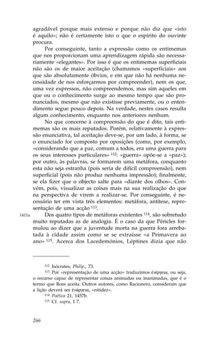 agradável porque mais extenso e porque não diz que «isto
        é aquilo»; não é certamente isto o que o espírito do ouvinte
        procura.
             Por conseguinte, tanto a expressão como os entimemas
        que nos proporcionam uma aprendizagem rápida são necessa-
        riamente «elegantes». Por isso é que os entimemas superficiais
        não são os de maior aceitação (chamamos «superficiais» aos
        que são absolutamente óbvios, e em que não há nenhuma ne-
        cessidade de nos esforçarmos por compreender), nem os que,
        uma vez expressos, não compreendemos, mas sim aqueles em
        que ou o conhecimento surge ao mesmo tempo que são pro-
        nunciados, mesmo que não existisse previamente, ou o enten-
        dimento segue pouco depois. Na verdade, nestes casos resulta
        algum conhecimento, enquanto nos anteriores nenhum.
             No que concerne à compreensão do que é dito, tais enti-
        memas são os mais reputados. Porém, relativamente à expres-
        são enunciativa, tal aceitação deve-se, por um lado, à forma, se
        o enunciado for composto por oposições (como, por exemplo,
        «considerando que a paz, comum a todos, era uma guerra para
        os seus interesses particulares» 112: «guerra» opõe-se a «paz»);
        por outro, às palavras, se formarem uma metáfora, conquanto
        esta não seja estranha (pois seria de difícil compreensão), nem
        superficial (pois não produz nenhuma impressão); finalmente,
        se ela fizer que o objecto salte para «diante dos olhos». Con-
        vém, pois, visualizar as coisas mais na sua realização do que
        na perspectiva de virem a realizar-se. Por conseguinte, é ne-
        cessário ter em vista três elementos: metáfora, antítese, repre-
        sentação de uma acção 113.
1411a        Dos quatro tipos de metáforas existentes 114, são sobretudo
        muito reputadas as de analogia. É o caso da que Péricles for-
        mulou ao dizer que a juventude morta na guerra fora arreba-
        tada à cidade assim como se se extraísse «a Primavera ao
        ano» 115. Acerca dos Lacedemónios, Léptines dizia que não



              112 Isócrates, Philip., 73.
              113 Por «representação de uma acção» traduzimos œnŠrgeia, ou seja,
        o recurso capaz de representar coisas animadas ou inanimadas, que é o
        termo que Ross aceita. Outros autores, como Racionero, consideram que
        a lição deverá ser œn£rgeia, «nitidez».
              114 Poética 21, 1457b.
              115 Cf. supra, I 7.




        266
 