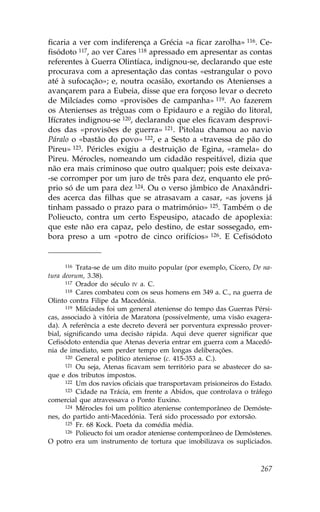 ficaria a ver com indiferença a Grécia «a ficar zarolha» 116. Ce-
fisódoto 117, ao ver Cares 118 apressado em apresentar as contas
referentes à Guerra Olintíaca, indignou-se, declarando que este
procurava com a apresentação das contas «estrangular o povo
até à sufocação»; e, noutra ocasião, exortando os Atenienses a
avançarem para a Eubeia, disse que era forçoso levar o decreto
de Milcíades como «provisões de campanha» 119. Ao fazerem
os Atenienses as tréguas com o Epidauro e a região do litoral,
Ifícrates indignou-se 120, declarando que eles ficavam desprovi-
dos das «provisões de guerra» 121. Pitolau chamou ao navio
Páralo o «bastão do povo» 122, e a Sesto a «travessa de pão do
Pireu» 123. Péricles exigiu a destruição de Egina, «ramela» do
Pireu. Mérocles, nomeando um cidadão respeitável, dizia que
não era mais criminoso que outro qualquer; pois este deixava-
-se corromper por um juro de três para dez, enquanto ele pró-
prio só de um para dez 124. Ou o verso jâmbico de Anaxândri-
des acerca das filhas que se atrasavam a casar, «as jovens já
tinham passado o prazo para o matrimónio» 125. Também o de
Polieucto, contra um certo Espeusipo, atacado de apoplexia:
que este não era capaz, pelo destino, de estar sossegado, em-
bora preso a um «potro de cinco orifícios» 126. E Cefisódoto


     116  Trata-se de um dito muito popular (por exemplo, Cícero, De na-
tura deorum, 3.38).
      117 Orador do século IV a. C.
      118 Cares combateu com os seus homens em 349 a. C., na guerra de

Olinto contra .ilipe da Macedónia.
      119 Milcíades foi um general ateniense do tempo das Guerras Pérsi-

cas, associado à vitória de Maratona (possivelmente, uma visão exagera-
da). A referência a este decreto deverá ser porventura expressão prover-
bial, significando uma decisão rápida. Aqui deve querer significar que
Cefisódoto entendia que Atenas deveria entrar em guerra com a Macedó-
nia de imediato, sem perder tempo em longas deliberações.
      120 General e político ateniense (c. 415-353 a. C.).
      121 Ou seja, Atenas ficavam sem território para se abastecer do sa-

que e dos tributos impostos.
      122 Um dos navios oficiais que transportavam prisioneiros do Estado.
      123 Cidade na Trácia, em frente a Abidos, que controlava o tráfego

comercial que atravessava o Ponto Euxino.
      124 Mérocles foi um político ateniense contemporâneo de Demóste-

nes, do partido anti-Macedónia. Terá sido processado por extorsão.
      125 .r. 68 Kock. Poeta da comédia média.
      126 Polieucto foi um orador ateniense contemporâneo de Demóstenes.

O potro era um instrumento de tortura que imobilizava os supliciados.



                                                                      267
 