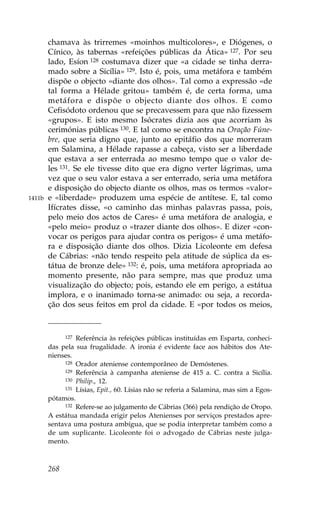 chamava às trirremes «moinhos multicolores», e Diógenes, o
        Cínico, às tabernas «refeições públicas da Ática» 127. Por seu
        lado, Esíon 128 costumava dizer que «a cidade se tinha derra-
        mado sobre a Sicília» 129. Isto é, pois, uma metáfora e também
        dispõe o objecto «diante dos olhos». Tal como a expressão «de
        tal forma a Hélade gritou» também é, de certa forma, uma
        metáfora e dispõe o objecto diante dos olhos. E como
        Cefisódoto ordenou que se precavessem para que não fizessem
        «grupos». E isto mesmo Isócrates dizia aos que acorriam às
        cerimónias públicas 130. E tal como se encontra na Oração .úne-
        bre, que seria digno que, junto ao epitáfio dos que morreram
        em Salamina, a Hélade rapasse a cabeça, visto ser a liberdade
        que estava a ser enterrada ao mesmo tempo que o valor de-
        les 131. Se ele tivesse dito que era digno verter lágrimas, uma
        vez que o seu valor estava a ser enterrado, seria uma metáfora
        e disposição do objecto diante os olhos, mas os termos «valor»
1411b   e «liberdade» produzem uma espécie de antítese. E, tal como
        Ifícrates disse, «o caminho das minhas palavras passa, pois,
        pelo meio dos actos de Cares» é uma metáfora de analogia, e
        «pelo meio» produz o «trazer diante dos olhos». E dizer «con-
        vocar os perigos para ajudar contra os perigos» é uma metáfo-
        ra e disposição diante dos olhos. Dizia Licoleonte em defesa
        de Cábrias: «não tendo respeito pela atitude de súplica da es-
        tátua de bronze dele» 132: é, pois, uma metáfora apropriada ao
        momento presente, não para sempre, mas que produz uma
        visualização do objecto; pois, estando ele em perigo, a estátua
        implora, e o inanimado torna-se animado: ou seja, a recorda-
        ção dos seus feitos em prol da cidade. E «por todos os meios,



             127 Referência às refeições públicas instituídas em Esparta, conheci-

        das pela sua frugalidade. A ironia é evidente face aos hábitos dos Ate-
        nienses.
             128 Orador ateniense contemporâneo de Demóstenes.
             129 Referência à campanha ateniense de 415 a. C. contra a Sicília.
             130 Philip., 12.
             131 Lísias, Epit., 60. Lísias não se referia a Salamina, mas sim a Egos-

        pótamos.
             132 Refere-se ao julgamento de Cábrias (366) pela rendição de Oropo.

        A estátua mandada erigir pelos Atenienses por serviços prestados apre-
        sentava uma postura ambígua, que se podia interpretar também como a
        de um suplicante. Licoleonte foi o advogado de Cábrias neste julga-
        mento.



        268
 