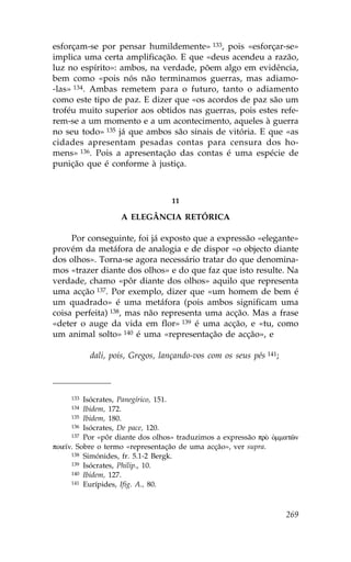 esforçam-se por pensar humildemente» 133, pois «esforçar-se»
implica uma certa amplificação. E que «deus acendeu a razão,
luz no espírito»: ambos, na verdade, põem algo em evidência,
bem como «pois nós não terminamos guerras, mas adiamo-
-las» 134. Ambas remetem para o futuro, tanto o adiamento
como este tipo de paz. E dizer que «os acordos de paz são um
troféu muito superior aos obtidos nas guerras, pois estes refe-
rem-se a um momento e a um acontecimento, aqueles à guerra
no seu todo» 135 já que ambos são sinais de vitória. E que «as
cidades apresentam pesadas contas para censura dos ho-
mens» 136. Pois a apresentação das contas é uma espécie de
punição que é conforme à justiça.



                                  11

                   A ELEGÂNCIA RETÓRICA

     Por conseguinte, foi já exposto que a expressão «elegante»
provém da metáfora de analogia e de dispor «o objecto diante
dos olhos». Torna-se agora necessário tratar do que denomina-
mos «trazer diante dos olhos» e do que faz que isto resulte. Na
verdade, chamo «pôr diante dos olhos» aquilo que representa
uma acção 137. Por exemplo, dizer que «um homem de bem é
um quadrado» é uma metáfora (pois ambos significam uma
coisa perfeita) 138, mas não representa uma acção. Mas a frase
«deter o auge da vida em flor» 139 é uma acção, e «tu, como
um animal solto» 140 é uma «representação de acção», e

           dali, pois, Gregos, lançando-vos com os seus pés 141;



     133  Isócrates, Panegírico, 151.
     134  Ibidem, 172.
      135 Ibidem, 180.
      136 Isócrates, De pace, 120.
      137 Por «pôr diante dos olhos» traduzimos a expressão prÕ Ñmmatîn

poie™n. Sobre o termo «representação de uma acção», ver supra.
      138 Simónides, fr. 5.1-2 Bergk.
      139 Isócrates, Philip., 10.
      140 Ibidem, 127.
      141 Eurípides, Ifig. A., 80.




                                                                   269
 
