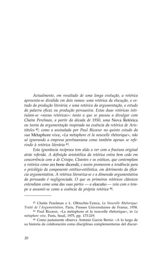 Actualmente, em resultado de uma longa evolução, a retórica
apresenta-se dividida em dois ramos: uma retórica da elocução, o es-
tudo da produção literária; e uma retórica da argumentação, o estudo
da palavra eficaz ou produção persuasiva. Estas duas retóricas inti-
tulam-se «novas retóricas»: tanto a que se passou a divulgar com
Chaïm Perelman, a partir da década de 1950, uma Nova Retórica
ou teoria da argumentação inspirada na essência da retórica de Aris-
tóteles 42; como a assinalada por Paul Ricoeur no quinto estudo da
sua Métaphore vive, «La métaphore et la nouvelle rhétorique», não
só ignorando a empresa perelmaniana como também apenas se refe-
rindo à retórica literária 43.
      Esta ignorância recíproca tem aliás a ver com a fractura original
atrás referida. A definição aristotélica da retórica entra bem cedo em
concorrência com a de Crisipo, Cleantes e os estóicos, que contemplam
a retórica como ars bene dicendi, e assim promovem a tendência para
o privilégio da componente estético-estilística, em detrimento da eficá-
cia argumentativa. A retórica literariza-se e a dimensão argumentativa
da persuasão é negligenciada. O que os primeiros retóricos clássicos
entendiam como uma das suas partes — a elocutio — veio com o tem-
po a assumir-se como a essência da própria retórica 44.


     42  Chaïm Perelman e L. Olbrechts-Tyteca, La Nouvelle Rhétorique:
Traité de l’Argumentation, Paris, Presses Universitaires de .rance, 1958.
      43 Paul Ricoeur, «La métaphore et la nouvelle rhétorique», in La

métaphore vive, Paris, Seuil, 1975, pp. 173-219.
      44 Como justamente observa Antonio García Berrio: «A lo largo de

su historia de colaboración como disciplinas complementarias del discur-



30
 