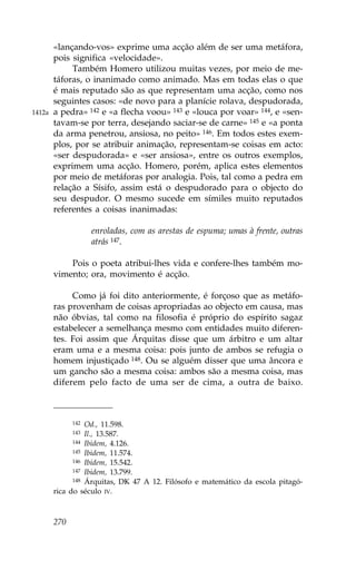 «lançando-vos» exprime uma acção além de ser uma metáfora,
        pois significa «velocidade».
             Também Homero utilizou muitas vezes, por meio de me-
        táforas, o inanimado como animado. Mas em todas elas o que
        é mais reputado são as que representam uma acção, como nos
        seguintes casos: «de novo para a planície rolava, despudorada,
1412a   a pedra» 142 e «a flecha voou» 143 e «louca por voar» 144, e «sen-
        tavam-se por terra, desejando saciar-se de carne» 145 e «a ponta
        da arma penetrou, ansiosa, no peito» 146. Em todos estes exem-
        plos, por se atribuir animação, representam-se coisas em acto:
        «ser despudorada» e «ser ansiosa», entre os outros exemplos,
        exprimem uma acção. Homero, porém, aplica estes elementos
        por meio de metáforas por analogia. Pois, tal como a pedra em
        relação a Sísifo, assim está o despudorado para o objecto do
        seu despudor. O mesmo sucede em símiles muito reputados
        referentes a coisas inanimadas:

                    enroladas, com as arestas de espuma; umas à frente, outras
                    atrás 147.

            Pois o poeta atribui-lhes vida e confere-lhes também mo-
        vimento; ora, movimento é acção.

             Como já foi dito anteriormente, é forçoso que as metáfo-
        ras provenham de coisas apropriadas ao objecto em causa, mas
        não óbvias, tal como na filosofia é próprio do espírito sagaz
        estabelecer a semelhança mesmo com entidades muito diferen-
        tes. .oi assim que Árquitas disse que um árbitro e um altar
        eram uma e a mesma coisa: pois junto de ambos se refugia o
        homem injustiçado 148. Ou se alguém disser que uma âncora e
        um gancho são a mesma coisa: ambos são a mesma coisa, mas
        diferem pelo facto de uma ser de cima, a outra de baixo.



              142 Od., 11.598.
              143 Il., 13.587.
              144 Ibidem, 4.126.
              145 Ibidem, 11.574.
              146 Ibidem, 15.542.
              147 Ibidem, 13.799.
              148 Árquitas, DK 47 A 12. .ilósofo e matemático da escola pitagó-

        rica do século IV.



        270
 