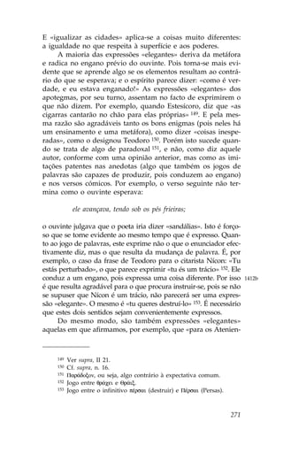 E «igualizar as cidades» aplica-se a coisas muito diferentes:
a igualdade no que respeita à superfície e aos poderes.
     A maioria das expressões «elegantes» deriva da metáfora
e radica no engano prévio do ouvinte. Pois torna-se mais evi-
dente que se aprende algo se os elementos resultam ao contrá-
rio do que se esperava; e o espírito parece dizer: «como é ver-
dade, e eu estava enganado!» As expressões «elegantes» dos
apotegmas, por seu turno, assentam no facto de exprimirem o
que não dizem. Por exemplo, quando Estesícoro, diz que «as
cigarras cantarão no chão para elas próprias» 149. E pela mes-
ma razão são agradáveis tanto os bons enigmas (pois neles há
um ensinamento e uma metáfora), como dizer «coisas inespe-
radas», como o designou Teodoro 150. Porém isto sucede quan-
do se trata de algo de paradoxal 151, e não, como diz aquele
autor, conforme com uma opinião anterior, mas como as imi-
tações patentes nas anedotas (algo que também os jogos de
palavras são capazes de produzir, pois conduzem ao engano)
e nos versos cómicos. Por exemplo, o verso seguinte não ter-
mina como o ouvinte esperava:

             ele avançava, tendo sob os pés frieiras;

o ouvinte julgava que o poeta iria dizer «sandálias». Isto é forço-
so que se torne evidente ao mesmo tempo que é expresso. Quan-
to ao jogo de palavras, este exprime não o que o enunciador efec-
tivamente diz, mas o que resulta da mudança de palavra. É, por
exemplo, o caso da frase de Teodoro para o citarista Nícon: «Tu
estás perturbado», o que parece exprimir «tu és um trácio» 152. Ele
conduz a um engano, pois expressa uma coisa diferente. Por isso                 1412b
é que resulta agradável para o que procura instruir-se, pois se não
se supuser que Nícon é um trácio, não parecerá ser uma expres-
são «elegante». O mesmo é «tu queres destruí-lo» 153. É necessário
que estes dois sentidos sejam convenientemente expressos.
     Do mesmo modo, são também expressões «elegantes»
aquelas em que afirmamos, por exemplo, que «para os Atenien-



     149   Ver supra, II 21.
     150   Cf. supra, n. 16.
     151   Par£doxon, ou seja, algo contrário à expectativa comum.
     152   Jogo entre qr£cei e Qr©ix.
     153   Jogo entre o infinitivo pŠrsai (destruir) e PŠrsai (Persas).



                                                                          271
 
