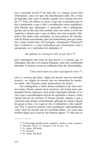 ses o comando [arche] 154 do mar não é o começo [arche] dos
infortúnios», uma vez que eles beneficiaram dele. Ou a frase
de Isócrates, que «para a cidade, o poder foi o começo dos ma-
les» 155. Pois, em ambos os casos, o que não se pensaria que se
diz é justamente o que é dito e reconhecido como verdadeiro,
pois afirmar que «princípio» é «princípio» não é inteligente;
porém, não se diz com este sentido, mas com outro, e arche não
expressa o mesmo que o que se disse, mas tem acepções dife-
rentes. Em todos estes exemplos, se uma palavra for introdu-
zida de forma conveniente, quer por homonímia, quer por metá-
fora, então resulta bem. Por exemplo, «Anásqueto (‘Tolerável’)
não é tolerável», é uma contradição por homonímia, mas é
apropriada, se o indivíduo for antipático. E

              não poderias ser estrangeiro mais do que deves 156,

pois «estrangeiro não mais do que deves» é o mesmo que «o
estrangeiro não deve ser sempre hóspede»; pois isto é totalmente
diferente. O mesmo ocorre na celebrada frase de Anaxândrides,

                   É belo morrer antes de se fazer algo digno da morte 157,

isto é, o mesmo que dizer «digno de morrer sem ter merecido
morrer», ou «digno de morrer sem ser merecedor da morte»,
ou ainda «não fazendo coisas merecedoras da morte».
      Por conseguinte, o estilo destes exemplos é de uma mes-
ma classe. Porém, quanto mais concisos e de forma mais con-
trastante forem expressos, tanto maior reputação obterão. A ra-
zão é que a aprendizagem através de oposições é maior, e mais
rápida através da concisão. É forçoso prestar atenção a que a
expressão seja sempre correctamente aplicada em relação àquele
de quem se fala, e se o que se diz é verdadeiro e não superfi-
cial. Pois é possível possuir estas qualidades separadamente,
como «deve-se morrer sem ter cometido faltas», ou «com uma
mulher digna deve casar-se um homem digno» 158. Mas não se



      154   O termo ¢rc» significa tanto «império», «poder», como «começo».
      155   Isócrates, Philip., 61; Panegírico, 119; De pace, 101.
      156   .r. adesp. 209 Kock.
      157   .r. 64 Kock.
      158   .r. adesp. 206 Kock.



272
 