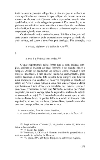 trata de uma expressão «elegante», a não ser que se tenham as
duas qualidades ao mesmo tempo: «digno de morrer sem ser
merecedor de morrer». Quanto mais a expressão possuir estas
qualidades, tanto mais «elegante» parecerá. Por exemplo, se as
palavras constituírem uma metáfora e metáfora de um deter-
minado tipo, formarem uma antítese e parisose e implicarem a
«representação de uma acção».
     Os símiles de maior aceitação, como foi dito acima, são até
certo ponto metáforas, pois expressam-se sempre partindo de
dois termos, tal como a metáfora por analogia. Por exemplo,                    1413a


           o escudo, dizíamos, é o cálice de Ares 159,

e

           o arco é a fórminx sem cordas. 160

     O que exprimimos desta forma não é, sem dúvida, sim-
ples, enquanto chamar ao arco fórminx e ao escudo cálice é
simples. Assim se produzem os símiles, como chamar a um
aulista «macaco», a um míope «candeia encharcada», pois
ambos franzem o rosto. Isto resulta bem sempre que houver
uma metáfora. Na verdade, é possível comparar o escudo ao
cálice de Ares e umas ruínas a uma casa em farrapos, e dizer
que Nicérato é um «.iloctetes mordido por Prácis» (como o
comparou Trasímaco, vendo que Nicérato, vencido por Prácis
ao participar numa competição de rapsodos, andava de cabelo
desarranjado e sujo) 161. É sobretudo nestes casos que, se não
os formularem bem, os poetas falham, e onde se tornam mais
reputados, se os fizerem bem. Quero dizer, quando estabele-
cem as correspondências entre os termos:

    tal como a salsa, leva as pernas torcidas;
    e tal como .ilámon combatendo o seu rival, o saco de boxe. 162



      159 Bergk atribui-a a Timóteo (fr. 16); porém, Ateneu, 11, 502b, atri-

bui-a a Anaxândrides.
      160 .r. adesp. 127 Bergk.
      161 Trasímaco, fr. DK 85 A 5. Nicérato era filho do general Nícias e

seria um excelente recitador de Homero.
      162 .rs. adesp. 207 e 208 Kock. .ilámon era célebre no pugilato.




                                                                        273
 