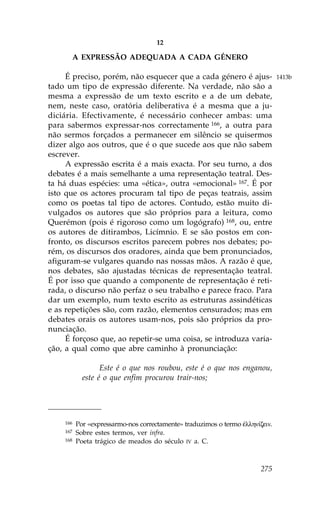 12

          A EXPRESSÃO ADEQUADA A CADA GÉNERO

     É preciso, porém, não esquecer que a cada género é ajus-                  1413b
tado um tipo de expressão diferente. Na verdade, não são a
mesma a expressão de um texto escrito e a de um debate,
nem, neste caso, oratória deliberativa é a mesma que a ju-
diciária. Efectivamente, é necessário conhecer ambas: uma
para sabermos expressar-nos correctamente 166, a outra para
não sermos forçados a permanecer em silêncio se quisermos
dizer algo aos outros, que é o que sucede aos que não sabem
escrever.
     A expressão escrita é a mais exacta. Por seu turno, a dos
debates é a mais semelhante a uma representação teatral. Des-
ta há duas espécies: uma «ética», outra «emocional» 167. É por
isto que os actores procuram tal tipo de peças teatrais, assim
como os poetas tal tipo de actores. Contudo, estão muito di-
vulgados os autores que são próprios para a leitura, como
Querémon (pois é rigoroso como um logógrafo) 168, ou, entre
os autores de ditirambos, Licímnio. E se são postos em con-
fronto, os discursos escritos parecem pobres nos debates; po-
rém, os discursos dos oradores, ainda que bem pronunciados,
afiguram-se vulgares quando nas nossas mãos. A razão é que,
nos debates, são ajustadas técnicas de representação teatral.
É por isso que quando a componente de representação é reti-
rada, o discurso não perfaz o seu trabalho e parece fraco. Para
dar um exemplo, num texto escrito as estruturas assindéticas
e as repetições são, com razão, elementos censurados; mas em
debates orais os autores usam-nos, pois são próprios da pro-
nunciação.
     É forçoso que, ao repetir-se uma coisa, se introduza varia-
ção, a qual como que abre caminho à pronunciação:

                  Este é o que nos roubou, este é o que nos enganou,
            este é o que enfim procurou trair-nos;




    166   Por «expressarmo-nos correctamente» traduzimos o termo œllhn…zein.
    167   Sobre estes termos, ver infra.
    168   Poeta trágico de meados do século IV a. C.



                                                                        275
 