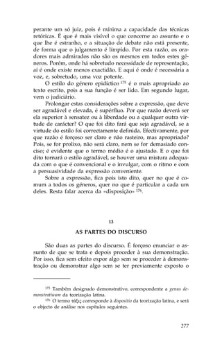 perante um só juiz, pois é mínima a capacidade das técnicas
retóricas. É que é mais visível o que concerne ao assunto e o
que lhe é estranho, e a situação de debate não está presente,
de forma que o julgamento é límpido. Por esta razão, os ora-
dores mais admirados não são os mesmos em todos estes gé-
neros. Porém, onde há sobretudo necessidade de representação,
aí é onde existe menos exactidão. E aqui é onde é necessária a
voz, e, sobretudo, uma voz potente.
     O estilo do género epidíctico 175 é o mais apropriado ao
texto escrito, pois a sua função é ser lido. Em segundo lugar,
vem o judiciário.
     Prolongar estas considerações sobre a expressão, que deve
ser agradável e elevada, é supérfluo. Por que razão deverá ser
ela superior à sensatez ou à liberdade ou a qualquer outra vir-
tude de carácter? O que foi dito fará que seja agradável, se a
virtude do estilo foi correctamente definida. Efectivamente, por
que razão é forçoso ser claro e não rasteiro, mas apropriado?
Pois, se for prolixo, não será claro, nem se for demasiado con-
ciso; é evidente que o termo médio é o ajustado. E o que foi
dito tornará o estilo agradável, se houver uma mistura adequa-
da com o que é convencional e o invulgar, com o ritmo e com
a persuasividade da expressão conveniente.
     Sobre a expressão, fica pois isto dito, quer no que é co-
mum a todos os géneros, quer no que é particular a cada um
deles. Resta falar acerca da «disposição» 176.




                                     13

                    AS PARTES DO DISCURSO

     São duas as partes do discurso. É forçoso enunciar o as-
sunto de que se trata e depois proceder à sua demonstração.
Por isso, fica sem efeito expor algo sem se proceder à demons-
tração ou demonstrar algo sem se ter previamente exposto o


      175 Também designado demonstrativo, correspondente a genus de-

monstratiuum da teorização latina.
      176 O termo t£xij corresponde à dispositio da teorização latina, e será

o objecto de análise nos capítulos seguintes.



                                                                         277
 