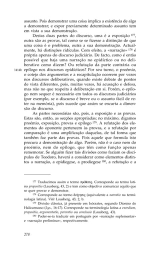assunto. Pois demonstrar uma coisa implica a existência de algo
        a demonstrar; e expor previamente determinado assunto tem
        em vista a sua demonstração.
             Destas duas partes do discurso, uma é a exposição 177,
        outra são as provas, tal como se se fizesse a distinção de que
        uma coisa é o problema, outra a sua demonstração. Actual-
        mente, há distinções ridículas. Com efeito, a «narração» 178 é
        própria apenas do discurso judiciário. De facto, como é então
        possível que haja uma narração no epidíctico ou no deli-
        berativo como dizem? Ou refutação da parte contrária ou
1414b   epílogo nos discursos epidícticos? Por seu turno, o proémio,
        o cotejo dos argumentos e a recapitulação ocorrem por vezes
        nos discursos deliberativos, quando existe debate de pontos
        de vista diferentes, pois, muitas vezes, há acusação e defesa,
        mas não no que respeita à deliberação em si. Porém, o epílo-
        go nem sequer é necessário em todos os discursos judiciários
        (por exemplo, se o discurso é breve ou o assunto fácil de re-
        ter na memória), pois sucede que assim se encurta a dimen-
        são do discurso.
             As partes necessárias são, pois, a exposição e as provas.
        Estas são, então, as secções apropriadas; no máximo, digamos
        proémio, exposição, provas e epílogo 179. A refutação dos ele-
        mentos do oponente pertencem às provas, e a refutação por
        comparação é uma amplificação daquelas, de tal forma que
        também faz parte das provas. Pois aquele que formula isto
        procura a demonstração de algo. Porém, não é o caso nem do
        proémio, nem do epílogo, que têm como função apenas
        rememorar. Se alguém fizer tais divisões como faziam os discí-
        pulos de Teodoro, haverá a considerar como elementos distin-
        tos a narração, a epidiegese, a prodiegese 180, a refutação e a



              177 Traduzimos assim o termo prÒqesij. Corresponde ao termo lati-

        no propositio (Lausberg, 43, 2) e tem como objectivo comunicar aquilo que
        se quer provar e demonstrar.
              178 Corresponde ao termo di»ghsij (equivalente a narratio na termi-

        nologia latina). Vide Lausberg, 43, 2, b.
              179 Divisão clássica, já presente em Isócrates, segundo Dioniso de

        Halicarnasso (Lys., 16-17). Corresponde na terminologia latina a exordium,
        propositio, argumentatio, peroratio ou conclusio (Lausberg, 43).
              180 Poder-se-ia traduzir em português por «narração suplementar»

        e «narração preliminar», respectivamente.



        278
 