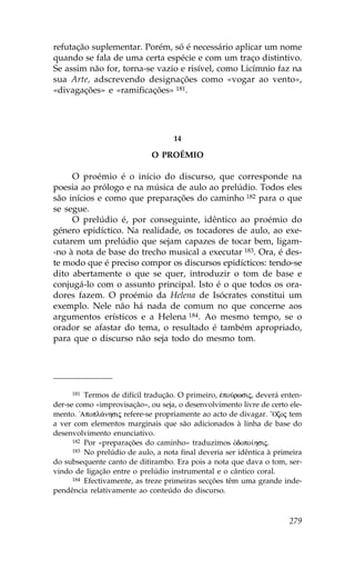 refutação suplementar. Porém, só é necessário aplicar um nome
quando se fala de uma certa espécie e com um traço distintivo.
Se assim não for, torna-se vazio e risível, como Licímnio faz na
sua Arte, adscrevendo designações como «vogar ao vento»,
«divagações» e «ramificações» 181.




                                    14

                             O PROÉMIO

     O proémio é o início do discurso, que corresponde na
poesia ao prólogo e na música de aulo ao prelúdio. Todos eles
são inícios e como que preparações do caminho 182 para o que
se segue.
     O prelúdio é, por conseguinte, idêntico ao proémio do
género epidíctico. Na realidade, os tocadores de aulo, ao exe-
cutarem um prelúdio que sejam capazes de tocar bem, ligam-
-no à nota de base do trecho musical a executar 183. Ora, é des-
te modo que é preciso compor os discursos epidícticos: tendo-se
dito abertamente o que se quer, introduzir o tom de base e
conjugá-lo com o assunto principal. Isto é o que todos os ora-
dores fazem. O proémio da Helena de Isócrates constitui um
exemplo. Nele não há nada de comum no que concerne aos
argumentos erísticos e a Helena 184. Ao mesmo tempo, se o
orador se afastar do tema, o resultado é também apropriado,
para que o discurso não seja todo do mesmo tom.




      181 Termos de difícil tradução. O primeiro, œpoÚrwsij, deverá enten-

der-se como «improvisação», ou seja, o desenvolvimento livre de certo ele-
mento. !Apopl£nhsij refere-se propriamente ao acto de divagar. ”Ozoj tem
a ver com elementos marginais que são adicionados à linha de base do
desenvolvimento enunciativo.
      182 Por «preparações do caminho» traduzimos Ðdopo…hsij.
      183 No prelúdio de aulo, a nota final deveria ser idêntica à primeira

do subsequente canto de ditirambo. Era pois a nota que dava o tom, ser-
vindo de ligação entre o prelúdio instrumental e o cântico coral.
      184 Efectivamente, as treze primeiras secções têm uma grande inde-

pendência relativamente ao conteúdo do discurso.



                                                                       279
 