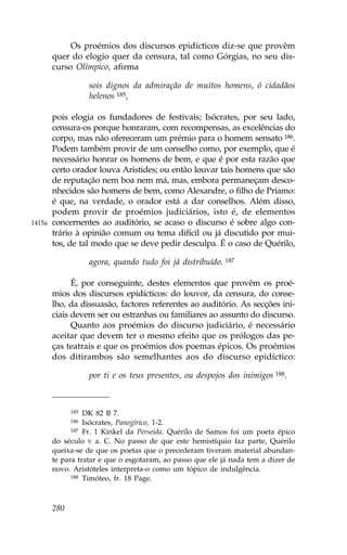 Os proémios dos discursos epidícticos diz-se que provêm
        quer do elogio quer da censura, tal como Górgias, no seu dis-
        curso Olímpico, afirma

                    sois dignos da admiração de muitos homens, ó cidadãos
                    helenos 185,

        pois elogia os fundadores de festivais; Isócrates, por seu lado,
        censura-os porque honraram, com recompensas, as excelências do
        corpo, mas não ofereceram um prémio para o homem sensato 186.
        Podem também provir de um conselho como, por exemplo, que é
        necessário honrar os homens de bem, e que é por esta razão que
        certo orador louva Aristides; ou então louvar tais homens que são
        de reputação nem boa nem má, mas, embora permaneçam desco-
        nhecidos são homens de bem, como Alexandre, o filho de Príamo:
        é que, na verdade, o orador está a dar conselhos. Além disso,
        podem provir de proémios judiciários, isto é, de elementos
1415a   concernentes ao auditório, se acaso o discurso é sobre algo con-
        trário à opinião comum ou tema difícil ou já discutido por mui-
        tos, de tal modo que se deve pedir desculpa. É o caso de Quérilo,

                    agora, quando tudo foi já distribuído. 187

              É, por conseguinte, destes elementos que provêm os proé-
        mios dos discursos epidícticos: do louvor, da censura, do conse-
        lho, da dissuasão, factores referentes ao auditório. As secções ini-
        ciais devem ser ou estranhas ou familiares ao assunto do discurso.
              Quanto aos proémios do discurso judiciário, é necessário
        aceitar que devem ter o mesmo efeito que os prólogos das pe-
        ças teatrais e que os proémios dos poemas épicos. Os proémios
        dos ditirambos são semelhantes aos do discurso epidíctico:

                    por ti e os teus presentes, ou despojos dos inimigos 188.



              185 DK 82 B 7.
              186 Isócrates, Panegírico, 1-2.
              187 .r. 1 Kinkel da Perseida. Quérilo de Samos foi um poeta épico

        do século V a. C. No passo de que este hemistíquio faz parte, Quérilo
        queixa-se de que os poetas que o precederam tiveram material abundan-
        te para tratar e que o esgotaram, ao passo que ele já nada tem a dizer de
        novo. Aristóteles interpreta-o como um tópico de indulgência.
              188 Timóteo, fr. 18 Page.




        280
 