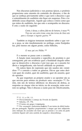 Nos discursos judiciários e nos poemas épicos, o proémio
proporciona uma amostra do conteúdo do discurso, a fim de
que se conheça previamente sobre o que será o discurso e que
o entendimento do auditório não fique em suspenso. Pois o in-
definido causa dispersão. Aquele que coloca o início como que
nas mãos do auditório, faz que este o acompanhe no discurso.
É esta a razão do seguinte:

                Canta, ó deusa, a cólera; fala-me do homem, ó musa 189;
                Traz-me um outro tema, como das terras da Ásia veio
           para a Europa a ingente guerra. 190

     Também os trágicos tornaram manifesto sobre o que ver-
sa a peça, se não imediatamente no prólogo, como Eurípides
faz, pelo menos em algum ponto, como Sófocles,

                O meu pai era Pólibo. 191

     E o mesmo se passa com a comédia.
     A função mais necessária e específica do proémio é, por
conseguinte, pôr em evidência qual a finalidade daquilo sobre
que se desenvolve o discurso; é por isso que, se o assunto for
óbvio e insignificante, não haverá utilidade no proémio.
     Os outros tipos de expressão que são usados são «remé-
dios» 192 e comuns a todos os géneros. Diz-se que estes deri-
vam quer do orador, quer do auditório, quer do assunto, quer
do opositor.
     As que respeitam ao próprio orador e ao opositor são as
que servem para refutar ou produzir uma «acusação» 193. Po-
rém, não são de termos idênticos: no discurso de defesa, as
respostas ao ataque vêm no início; no de acusação, estas ocor-
rem no epílogo. Não é obscura a razão para tal. Efectivamente,



     189 Il., 1.1, e Od., 1.1.
     190 Provavelmente o começo da Perseida de Quérilo.
     191 Sófocles, OT, 774.
     192 O termo em grego é  atreÚmata.
     193 Por «acusação» traduzimos diabol». É um termo de difícil tradu-

ção em português. Significa propriamente o ataque que tem subjacente
uma intenção do acusador em fazer que as pessoas e os actos da parte
contrária fiquem sob uma auréola de suspeita e desconfiança.



                                                                    281
 