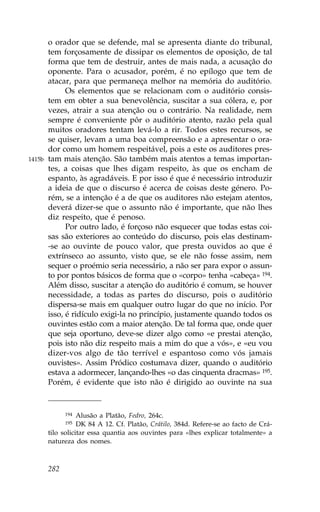 o orador que se defende, mal se apresenta diante do tribunal,
        tem forçosamente de dissipar os elementos de oposição, de tal
        forma que tem de destruir, antes de mais nada, a acusação do
        oponente. Para o acusador, porém, é no epílogo que tem de
        atacar, para que permaneça melhor na memória do auditório.
              Os elementos que se relacionam com o auditório consis-
        tem em obter a sua benevolência, suscitar a sua cólera, e, por
        vezes, atrair a sua atenção ou o contrário. Na realidade, nem
        sempre é conveniente pôr o auditório atento, razão pela qual
        muitos oradores tentam levá-lo a rir. Todos estes recursos, se
        se quiser, levam a uma boa compreensão e a apresentar o ora-
        dor como um homem respeitável, pois a este os auditores pres-
1415b   tam mais atenção. São também mais atentos a temas importan-
        tes, a coisas que lhes digam respeito, às que os encham de
        espanto, às agradáveis. E por isso é que é necessário introduzir
        a ideia de que o discurso é acerca de coisas deste género. Po-
        rém, se a intenção é a de que os auditores não estejam atentos,
        deverá dizer-se que o assunto não é importante, que não lhes
        diz respeito, que é penoso.
              Por outro lado, é forçoso não esquecer que todas estas coi-
        sas são exteriores ao conteúdo do discurso, pois elas destinam-
        -se ao ouvinte de pouco valor, que presta ouvidos ao que é
        extrínseco ao assunto, visto que, se ele não fosse assim, nem
        sequer o proémio seria necessário, a não ser para expor o assun-
        to por pontos básicos de forma que o «corpo» tenha «cabeça» 194.
        Além disso, suscitar a atenção do auditório é comum, se houver
        necessidade, a todas as partes do discurso, pois o auditório
        dispersa-se mais em qualquer outro lugar do que no início. Por
        isso, é ridículo exigi-la no princípio, justamente quando todos os
        ouvintes estão com a maior atenção. De tal forma que, onde quer
        que seja oportuno, deve-se dizer algo como «e prestai atenção,
        pois isto não diz respeito mais a mim do que a vós», e «eu vou
        dizer-vos algo de tão terrível e espantoso como vós jamais
        ouvistes». Assim Pródico costumava dizer, quando o auditório
        estava a adormecer, lançando-lhes «o das cinquenta dracmas» 195.
        Porém, é evidente que isto não é dirigido ao ouvinte na sua


              194  Alusão a Platão, .edro, 264c.
              195  DK 84 A 12. Cf. Platão, Crátilo, 384d. Refere-se ao facto de Crá-
        tilo solicitar essa quantia aos ouvintes para «lhes explicar totalmente» a
        natureza dos nomes.



        282
 