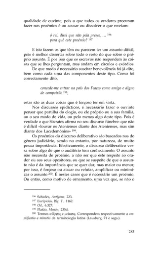 qualidade de ouvinte, pois o que todos os oradores procuram
fazer nos proémios é ou acusar ou dissolver o que receiam:

                ó rei, direi que não pela pressa, … 196
                para quê este proémio? 197

     E isto fazem os que têm ou parecem ter um assunto difícil,
pois é melhor dissertar sobre todo o resto do que sobre o pró-
prio assunto. É por isso que os escravos não respondem às coi-
sas que se lhes perguntam, mas andam em círculos e exórdios.
     De que modo é necessário suscitar benevolência foi já dito,
bem como cada uma das componentes deste tipo. Como foi
correctamente dito,

           concede-me entrar na país dos .eaces como amigo e digno
           de compaixão 198,

estas são as duas coisas que é forçoso ter em vista.
     Nos discursos epidícticos, é necessário fazer o ouvinte
pensar que partilha do elogio, ou ele próprio ou a sua família,
ou o seu modo de vida, ou pelo menos algo deste tipo. Pois é
verdade o que Sócrates afirma no seu discurso fúnebre: que não
é difícil «louvar os Atenienses diante dos Atenienses, mas sim
diante dos Lacedemónios» 199.
     Os proémios do discurso deliberativo são baseados nos do
género judiciário, sendo no entanto, por natureza, de muito
pouca importância. Efectivamente, o discurso deliberativo ver-
sa sobre algo de que o auditório tem conhecimento. O assunto
não necessita de proémio, a não ser que este respeite ao ora-
dor ou aos seus opositores, ou que se suspeite de que o assun-
to não é da importância que se quer dar, mas maior ou menor;
por isso, é forçoso ou atacar ou refutar, amplificar ou minimi-
zar o assunto 200. É nestes casos que é necessário um proémio.
Ou então, como motivo de ornamento, uma vez que, se não o



     196   Sófocles, Antígona, 223.
     197   Eurípides, Ifig. T., 1162.
       198 Od., 6.327.
       199 Platão, Menón, 235d.
       200 Termos aÜxhsij e me…wsij. Correspondem respectivamente a am-

plificatio e minutio da terminologia latina (Lausberg, 71 e segs.).



                                                                   283
 
