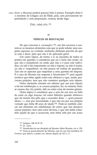 1416a   tiver, o discurso poderá parecer feito à pressa. Exemplo disto é
        o encómio de Górgias aos de Élide, pois, sem previamente ter
        preludiado e sem preparação, começa desde logo:

                          Élide, cidade feliz. 201



                                              15

                              TÓPICOS DE RE.UTAÇÃO

             No que concerne à «acusação» 202, um dos recursos é usa-
        rem-se os mesmos elementos com que se pode refutar uma sus-
        peita capciosa: na verdade, nenhuma distinção provém do que
        se está a dizer, pelo que isto é de aplicação geral.
             Um outro tópico, de forma a ir ao encontro de todos os
        pontos em questão, é considerar que ou o facto não existe, ou
        que não é prejudicial; ou então que não o é para este indiví-
        duo, ou não é tão importante; ou não é injusto, ou não é muito;
        ou não é vergonhoso, ou não possui tal ordem de grandeza.
        Tais são os aspectos que respeitam a uma questão em disputa.
        É o caso de Ifícrates em resposta a Nausícrates 203: pois aquele
        aceitava que tinha agido como este afirmava e que, assim, pro-
        vocara prejuízo, mas que não cometera qualquer acto injusto.
             Outro elemento consiste em afirmar que um acto injusto
        o foi em retribuição; e, se causou prejuízo, foi, no entanto, belo;
        se causou dor, foi, porém, útil; ou outra coisa do mesmo género.
             Outro tópico é considerar que o acto foi um erro ou falta
        de sorte ou algo forçoso, tal como Sófocles quando afirmava
        que ele tremia não pelo que o acusador dizia — «para parecer
        idoso» —, mas por necessidade: é que não era por sua própria
        vontade que tinha 80 anos de idade 204. Pode-se também colo-
        car um elemento em substituição de outro: que não desejava
        causar prejuízo, mas uma coisa diversa, e que não tinha come-
        tido aquilo de que o acusavam, mas tinha sido por um acaso



              201Górgias, DK 82 B 10.
              202Cf. supra.
             203 Nausícrates foi um discípulo de Ifícrates. Sobre Ifícrates, ver n. 120.
             204 Trata-se possivelmente de Sófocles, que foi um dos membros da

        Proboule que deteve o poder em Atenas depois de 413 a. C.



        284
 