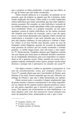 que o prejuízo se tinha produzido: «é justo que me odieis, se
eu agi de forma que isto tenha acontecido».
      Outro recurso utiliza-se se o acusador, no presente ou no
passado, quer ele próprio ou alguém que lhe é próximo, tenha
estado implicado nos factos. Outro ainda é se estão implicados
outros indivíduos que todos concordam que não estão sujeitos à
mesma acusação. Por exemplo, se certo indivíduo é acusado de
ser adúltero porque é muito aperaltado, então outro qualquer sê-
-lo-á certamente. Outro, se o próprio acusador, ou um outro
qualquer, acusou já outros indivíduos, ou fez outros recaírem
sob suspeita sem motivo de acusação, como a que ele agora
move, e estes foram declarados não culpados. Outro consiste em
contra-atacar o acusador: é que seria estranho que, se ele pró-
prio não inspirar confiança, as suas palavras a venham a inspi-
rar. Outro, se já tiver havido uma decisão, como no caso de
Eurípides contra Higiénon, quando foi acusado de impiedade
num processo de antidosis por ter escrito exortando a cometer
perjúrio: «a minha língua jurou, mas não jurou o meu espíri-
to» 205. Efectivamente, Eurípides afirmou que Higiénon cometia
um acto injusto por trazer para os tribunais decisões concernen-
tes às competições dionisíacas; pois aí já respondera ou respon-
deria se ele o quisesse acusar. Outro consiste em acusar com a
própria suspeita, mostrando como é grave, porque suscita juízos
diversos e porque não é persuasiva no assunto em causa 206.

      Um tópico comum a ambos os oponentes é pronunciar si-        1416b
nais de reconhecimento, como, por exemplo, Ulisses no
Teucro 207, quando afirma que este é um familiar de Príamo, pois
Hesíone é sua irmã; Teucro responde que seu pai, Télamon, era
inimigo de Príamo e que não o tinha denunciado aos espiões.
      Outro recurso para o acusador é elogiar amplamente algo
de pouca monta e censurar sucintamente o de maior importân-
cia; ou, depois de ter exposto muitos aspectos positivos, censu-
rar um ponto específico que é favorável para o assunto em
causa. Tais tópicos são tecnicamente os mais habilidosos e os
mais injustos, pois com eles procura-se causar prejuízo por
meio de elementos bons, misturando-os com o que é mau.


    205   Eurípides, Hipólito, 612.
    206   O texto é pouco claro.
    207   Tragédia perdida de Sófocles.



                                                            285
 