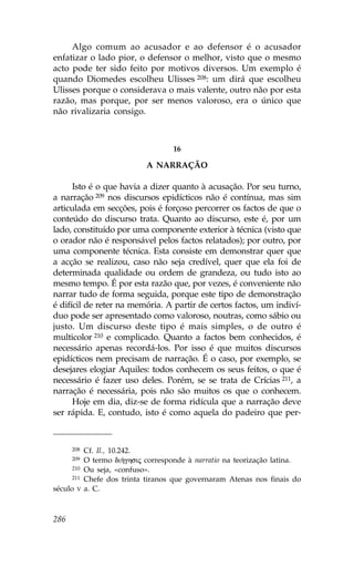 Algo comum ao acusador e ao defensor é o acusador
enfatizar o lado pior, o defensor o melhor, visto que o mesmo
acto pode ter sido feito por motivos diversos. Um exemplo é
quando Diomedes escolheu Ulisses 208: um dirá que escolheu
Ulisses porque o considerava o mais valente, outro não por esta
razão, mas porque, por ser menos valoroso, era o único que
não rivalizaria consigo.



                                      16

                              A NARRAÇÃO

      Isto é o que havia a dizer quanto à acusação. Por seu turno,
a narração 209 nos discursos epidícticos não é contínua, mas sim
articulada em secções, pois é forçoso percorrer os factos de que o
conteúdo do discurso trata. Quanto ao discurso, este é, por um
lado, constituído por uma componente exterior à técnica (visto que
o orador não é responsável pelos factos relatados); por outro, por
uma componente técnica. Esta consiste em demonstrar quer que
a acção se realizou, caso não seja credível, quer que ela foi de
determinada qualidade ou ordem de grandeza, ou tudo isto ao
mesmo tempo. É por esta razão que, por vezes, é conveniente não
narrar tudo de forma seguida, porque este tipo de demonstração
é difícil de reter na memória. A partir de certos factos, um indiví-
duo pode ser apresentado como valoroso, noutras, como sábio ou
justo. Um discurso deste tipo é mais simples, o de outro é
multicolor 210 e complicado. Quanto a factos bem conhecidos, é
necessário apenas recordá-los. Por isso é que muitos discursos
epidícticos nem precisam de narração. É o caso, por exemplo, se
desejares elogiar Aquiles: todos conhecem os seus feitos, o que é
necessário é fazer uso deles. Porém, se se trata de Crícias 211, a
narração é necessária, pois não são muitos os que o conhecem.
      Hoje em dia, diz-se de forma ridícula que a narração deve
ser rápida. E, contudo, isto é como aquela do padeiro que per-



      208    Cf. Il., 10.242.
      209    O termo di»ghsij corresponde à narratio na teorização latina.
      210    Ou seja, «confuso».
      211    Chefe dos trinta tiranos que governaram Atenas nos finais do
século   V   a. C.



286
 