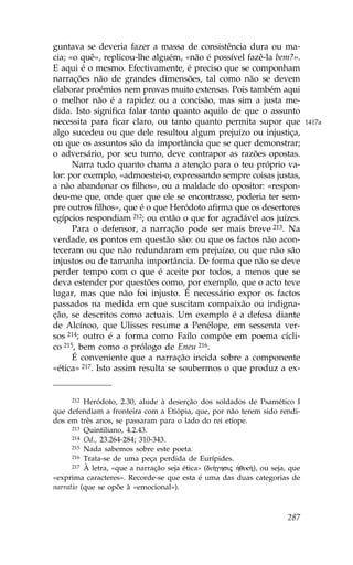 guntava se deveria fazer a massa de consistência dura ou ma-
cia; «o quê», replicou-lhe alguém, «não é possível fazê-la bem?».
E aqui é o mesmo. Efectivamente, é preciso que se componham
narrações não de grandes dimensões, tal como não se devem
elaborar proémios nem provas muito extensas. Pois também aqui
o melhor não é a rapidez ou a concisão, mas sim a justa me-
dida. Isto significa falar tanto quanto aquilo de que o assunto
necessita para ficar claro, ou tanto quanto permita supor que                   1417a
algo sucedeu ou que dele resultou algum prejuízo ou injustiça,
ou que os assuntos são da importância que se quer demonstrar;
o adversário, por seu turno, deve contrapor as razões opostas.
      Narra tudo quanto chama a atenção para o teu próprio va-
lor: por exemplo, «admoestei-o, expressando sempre coisas justas,
a não abandonar os filhos», ou a maldade do opositor: «respon-
deu-me que, onde quer que ele se encontrasse, poderia ter sem-
pre outros filhos», que é o que Heródoto afirma que os desertores
egípcios respondiam 212; ou então o que for agradável aos juízes.
      Para o defensor, a narração pode ser mais breve 213. Na
verdade, os pontos em questão são: ou que os factos não acon-
teceram ou que não redundaram em prejuízo, ou que não são
injustos ou de tamanha importância. De forma que não se deve
perder tempo com o que é aceite por todos, a menos que se
deva estender por questões como, por exemplo, que o acto teve
lugar, mas que não foi injusto. É necessário expor os factos
passados na medida em que suscitam compaixão ou indigna-
ção, se descritos como actuais. Um exemplo é a defesa diante
de Alcínoo, que Ulisses resume a Penélope, em sessenta ver-
sos 214; outro é a forma como .aílo compõe em poema cícli-
co 215, bem como o prólogo de Eneu 216.
      É conveniente que a narração incida sobre a componente
«ética» 217. Isto assim resulta se soubermos o que produz a ex-


      212 Heródoto, 2.30, alude à deserção dos soldados de Psamético I

que defendiam a fronteira com a Etiópia, que, por não terem sido rendi-
dos em três anos, se passaram para o lado do rei etíope.
      213 Quintiliano, 4.2.43.
      214 Od., 23.264-284; 310-343.
      215 Nada sabemos sobre este poeta.
      216 Trata-se de uma peça perdida de Eurípides.
      217 À letra, «que a narração seja ética» (di»ghsij ºqik»), ou seja, que

«exprima caracteres». Recorde-se que esta é uma das duas categorias de
narratio (que se opõe à «emocional»).



                                                                         287
 