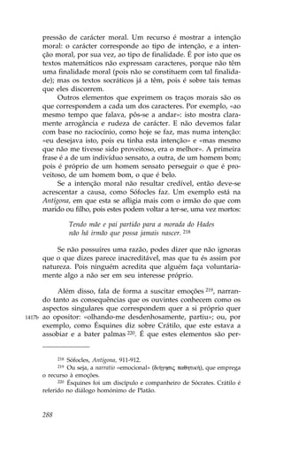 pressão de carácter moral. Um recurso é mostrar a intenção
        moral: o carácter corresponde ao tipo de intenção, e a inten-
        ção moral, por sua vez, ao tipo de finalidade. É por isto que os
        textos matemáticos não expressam caracteres, porque não têm
        uma finalidade moral (pois não se constituem com tal finalida-
        de); mas os textos socráticos já a têm, pois é sobre tais temas
        que eles discorrem.
             Outros elementos que exprimem os traços morais são os
        que correspondem a cada um dos caracteres. Por exemplo, «ao
        mesmo tempo que falava, pôs-se a andar»: isto mostra clara-
        mente arrogância e rudeza de carácter. E não devemos falar
        com base no raciocínio, como hoje se faz, mas numa intenção:
        «eu desejava isto, pois eu tinha esta intenção» e «mas mesmo
        que não me tivesse sido proveitoso, era o melhor». A primeira
        frase é a de um indivíduo sensato, a outra, de um homem bom;
        pois é próprio de um homem sensato perseguir o que é pro-
        veitoso, de um homem bom, o que é belo.
             Se a intenção moral não resultar credível, então deve-se
        acrescentar a causa, como Sófocles faz. Um exemplo está na
        Antígona, em que esta se afligia mais com o irmão do que com
        marido ou filho, pois estes podem voltar a ter-se, uma vez mortos:

                    Tendo mãe e pai partido para a morada do Hades
                    não há irmão que possa jamais nascer. 218

            Se não possuíres uma razão, podes dizer que não ignoras
        que o que dizes parece inacreditável, mas que tu és assim por
        natureza. Pois ninguém acredita que alguém faça voluntaria-
        mente algo a não ser em seu interesse próprio.

             Além disso, fala de forma a suscitar emoções 219, narran-
        do tanto as consequências que os ouvintes conhecem como os
        aspectos singulares que correspondem quer a si próprio quer
1417b   ao opositor: «olhando-me desdenhosamente, partiu»; ou, por
        exemplo, como Ésquines diz sobre Crátilo, que este estava a
        assobiar e a bater palmas 220. É que estes elementos são per-


              218 Sófocles, Antígona, 911-912.
              219 Ou seja, a narratio «emocional» (di»ghsij paqhtik»), que emprega
        o recurso à emoções.
              220 Ésquines foi um discípulo e companheiro de Sócrates. Crátilo é

        referido no diálogo homónimo de Platão.



        288
 