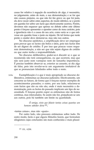 causa for relativa à negação da ocorrência de algo, é necessário,
        no julgamento, antes de mais, a sua demonstração; e se for que
        não causou prejuízo, ou que não foi tão grave ou que foi justa,
        ela deve recair sobre estes aspectos; de modo idêntico, se o ponto
        em questão for sobre um facto que efectivamente ocorreu. Porém,
        devemos não esquecer que apenas no debate sobre este último
        ponto é forçoso apresentar o opositor como de mau carácter, pois
        a ignorância não é a causa do seu acto, como seria se o que esti-
        vesse em questão fosse o justo ou injusto. De tal forma que neste
        ponto o orador deve demorar-se, mas não nos outros.
             No discurso epidíctico, a amplificação deve ser empregue
        para provar que os factos são belos e úteis, pois tais factos têm
        de ser dignos de crédito. É por isso que poucas vezes reque-
        rem demonstração, a não ser que não sejam dignos de crédito
        ou que outro tenha a responsabilidade.
             No discurso deliberativo, poder-se-á discutir se o que se
        recomenda não terá consequências, ou que ocorrerá, mas que
        não será justo nem vantajoso nem de tamanha importância.
        É preciso também observar se, exterior ao assunto, se diz algo
        de falso, pois isto revelar-se-ia um argumento irrefutável de
        que se pronunciam falsidades sobre todo o resto.

1418a        Exemplificação é o que é mais apropriado ao discurso de-
        liberativo, entimemas ao discurso judiciário. Efectivamente, um
        concerne ao futuro, de forma que é forçoso narrar exemplos de
        acontecimentos passados; o outro, por seu lado, relaciona-se
        com factos que são ou não são, onde é mais necessária a de-
        monstração, pois os factos do passado implicam um tipo de ne-
        cessidade. É forçoso porém expor os entimemas não de forma
        contínua, mas intercalados. Se assim não for, prejudicam-se uns
        aos outros, pois há também um limite na quantidade.

                          Ó amigo, visto que falaste tantas coisas quantas um
                      homem sabedor diria 225,

        «tantas coisas», mas não «quais».
             Por outro lado, não procures entimemas sobre tudo. De
        outro modo, farás o que alguns filósofos fazem, que formulam
        silogismos cujas conclusões são mais conhecidas e mais plausí-


              225   Od., 4.204.



        290
 