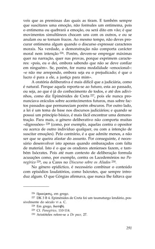 veis que as premissas das quais as tiram. E também sempre
que suscitares uma emoção, não formules um entimema, pois
o entimema ou quebrará a emoção, ou será dito em vão; é que
movimentos simultâneos chocam uns com os outros, e ou se
anulam ou se tornam fracos. Ao mesmo tempo, não deves pro-
curar entimema algum quando o discurso expressar caracteres
morais. Na verdade, a demonstração não comporta carácter
moral nem intenção 226. Porém, devem-se empregar máximas
quer na narração, quer nas provas, porque exprimem caracte-
res: «pois, eu o dei, embora sabendo que não se deve confiar
em ninguém». Se, porém, for numa modalidade «emocional»:
«e não me arrependo, embora seja eu o prejudicado; é que o
lucro é para a ele, a justiça para mim».
      A oratória deliberativa é mais difícil que a judiciária, como
é natural. Porque aquela reporta-se ao futuro, esta ao passado,
ou seja, ao que é já do conhecimento de todos, e até dos adivi-
nhos, como diz Epiménides de Creta 227, pois ele nunca pro-
nunciava oráculos sobre acontecimentos futuros, mas sobre fac-
tos passados que permaneciam porém obscuros. Por outro lado,
a lei é um tema de base nos discursos judiciários; e quando se
possui um princípio básico, é mais fácil encontrar uma demons-
tração. Para mais, o género deliberativo não comporta muitas
«digressões» 228 (como, por exemplo, aquelas contra o opositor
ou acerca de outro indivíduo qualquer, ou com a intenção de
suscitar emoções). Pelo contrário, é a que admite menos, a não
ser que se queira afastar do assunto. Por conseguinte, é neces-
sário desenvolver isto apenas quando embaraçados com falta
de material. Isto é o que os oradores atenienses fazem, e tam-
bém Isócrates. Pois até num contexto de deliberação formula
acusações como, por exemplo, contra os Lacedemónios no Pa-
negírico 229, ou a Cares no Discurso sobre os Aliados 230.
      No género epidíctico, é necessário combinar o conteúdo
com episódios laudatórios, como Isócrates, que sempre intro-
duz algum. O que Górgias afirmava, que nunca lhe faltava que



     226  Proa…resij, em grego.
     227  DK 3 B 4. Epiménides de Creta foi um taumaturgo lendário, pos-
sivelmente do século VI a. C.
      228 Em grego, diathb».
      229 Cf. Panegírico, 110-114.
      230 Aristóteles refere-se a De pace, 27.




                                                                    291
 