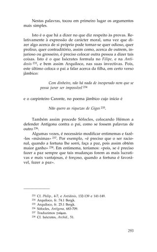 Nestas palavras, tocou em primeiro lugar os argumentos
mais simples.

     Isto é o que há a dizer no que diz respeito às provas. Re-
lativamente à expressão de carácter moral, uma vez que di-
zer algo acerca de si próprio pode tornar-se quer odioso, quer
prolixo, quer contraditório, assim como, acerca de outrem, in-
jurioso ou grosseiro, é preciso colocar outra pessoa a dizer tais
coisas. Isto é o que Isócrates formula no .ilipe, e na Anti-
dosis 233, e bem assim Arquíloco, nas suas invectivas. Pois,
este último coloca o pai a falar acerca da filha, em certo verso
jâmbico:

                 Com dinheiro, não há nada de inesperado nem que se
            possa jurar ser impossível 234

e o carpinteiro Caronte, no poema jâmbico cujo início é

                  Não quero as riquezas de Giges 235.

     Também assim procede Sófocles, colocando Hémon a
defender Antígona contra o pai, como se fossem palavras de
outro 236.
     Algumas vezes, é necessário modificar entimemas e fazê-
-los «máximas» 237. Por exemplo, «é preciso que o ser racio-
nal, quando a fortuna lhe sorri, faça a paz, pois assim obtém
maior ganho» 238. Em entimema, teríamos: «pois, se é preciso
fazer a paz sempre que tais mudanças forem as mais lucrati-
vas e mais vantajosas, é forçoso, quando a fortuna é favorá-
vel, fazer a paz».




    233   Cf. Philip., 4-7, e Antidosis, 132-139 e 141-149.
    234   Arquíloco, fr. 74.1 Bergk.
    235   Arquíloco, fr. 25.1 Bergk.
    236   Sófocles, Antígona, 683-709.
    237   Traduzimos gnîmai.
    238   Cf. Isócrates, Archid., 51.



                                                               293
 