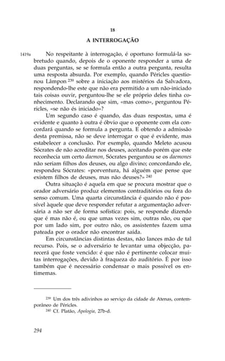 18

                               A INTERROGAÇÃO

1419a         No respeitante à interrogação, é oportuno formulá-la so-
        bretudo quando, depois de o oponente responder a uma de
        duas perguntas, se se formula então a outra pergunta, resulta
        uma resposta absurda. Por exemplo, quando Péricles questio-
        nou Lâmpon 239 sobre a iniciação aos mistérios da Salvadora,
        respondendo-lhe este que não era permitido a um não-iniciado
        tais coisas ouvir, perguntou-lhe se ele próprio deles tinha co-
        nhecimento. Declarando que sim, «mas como», perguntou Pé-
        ricles, «se não és iniciado»?
              Um segundo caso é quando, das duas respostas, uma é
        evidente e quanto à outra é óbvio que o oponente com ela con-
        cordará quando se formula a pergunta. E obtendo a admissão
        desta premissa, não se deve interrogar o que é evidente, mas
        estabelecer a conclusão. Por exemplo, quando Meleto acusou
        Sócrates de não acreditar nos deuses, aceitando porém que este
        reconhecia um certo daemon, Sócrates perguntou se os daemones
        não seriam filhos dos deuses, ou algo divino; concordando ele,
        respondeu Sócrates: «porventura, há alguém que pense que
        existem filhos de deuses, mas não deuses?» 240
              Outra situação é aquela em que se procura mostrar que o
        orador adversário produz elementos contraditórios ou fora do
        senso comum. Uma quarta circunstância é quando não é pos-
        sível àquele que deve responder refutar a argumentação adver-
        sária a não ser de forma sofística: pois, se responde dizendo
        que é mas não é, ou que umas vezes sim, outras não, ou que
        por um lado sim, por outro não, os assistentes fazem uma
        pateada por o orador não encontrar saída.
              Em circunstâncias distintas destas, não lances mão de tal
        recurso. Pois, se o adversário te levantar uma objecção, pa-
        recerá que foste vencido: é que não é pertinente colocar mui-
        tas interrogações, devido à fraqueza do auditório. É por isso
        também que é necessário condensar o mais possível os en-
        timemas.



              239Um dos três adivinhos ao serviço da cidade de Atenas, contem-
        porâneo de Péricles.
             240 Cf. Platão, Apologia, 27b-d.




        294
 