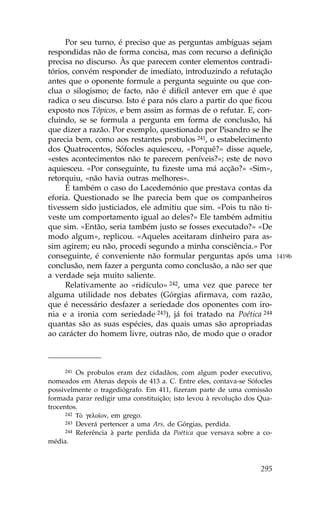 Por seu turno, é preciso que as perguntas ambíguas sejam
respondidas não de forma concisa, mas com recurso a definição
precisa no discurso. Às que parecem conter elementos contradi-
tórios, convém responder de imediato, introduzindo a refutação
antes que o oponente formule a pergunta seguinte ou que con-
clua o silogismo; de facto, não é difícil antever em que é que
radica o seu discurso. Isto é para nós claro a partir do que ficou
exposto nos Tópicos, e bem assim as formas de o refutar. E, con-
cluindo, se se formula a pergunta em forma de conclusão, há
que dizer a razão. Por exemplo, questionado por Pisandro se lhe
parecia bem, como aos restantes probulos 241, o estabelecimento
dos Quatrocentos, Sófocles aquiesceu, «Porquê?» disse aquele,
«estes acontecimentos não te parecem peníveis?»; este de novo
aquiesceu. «Por conseguinte, tu fizeste uma má acção?» «Sim»,
retorquiu, «não havia outras melhores».
     É também o caso do Lacedemónio que prestava contas da
eforia. Questionado se lhe parecia bem que os companheiros
tivessem sido justiciados, ele admitiu que sim. «Pois tu não ti-
veste um comportamento igual ao deles?» Ele também admitiu
que sim. «Então, seria também justo se fosses executado?» «De
modo algum», replicou. «Aqueles aceitaram dinheiro para as-
sim agirem; eu não, procedi segundo a minha consciência.» Por
conseguinte, é conveniente não formular perguntas após uma                1419b
conclusão, nem fazer a pergunta como conclusão, a não ser que
a verdade seja muito saliente.
     Relativamente ao «ridículo» 242, uma vez que parece ter
alguma utilidade nos debates (Górgias afirmava, com razão,
que é necessário desfazer a seriedade dos oponentes com iro-
nia e a ironia com seriedade 243), já foi tratado na Poética 244
quantas são as suas espécies, das quais umas são apropriadas
ao carácter do homem livre, outras não, de modo que o orador



     241  Os probulos eram dez cidadãos, com algum poder executivo,
nomeados em Atenas depois de 413 a. C. Entre eles, contava-se Sófocles
possivelmente o tragediógrafo. Em 411, fizeram parte de uma comissão
formada parar redigir uma constituição; isto levou à revolução dos Qua-
trocentos.
      242 TÕ gelo™on, em grego.
      243 Deverá pertencer a uma Ars, de Górgias, perdida.
      244 Referência à parte perdida da Poética que versava sobre a co-

média.



                                                                   295
 