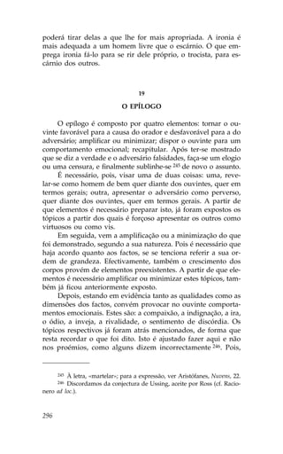 poderá tirar delas a que lhe for mais apropriada. A ironia é
mais adequada a um homem livre que o escárnio. O que em-
prega ironia fá-lo para se rir dele próprio, o trocista, para es-
cárnio dos outros.



                                    19

                              O EPÍLOGO

     O epílogo é composto por quatro elementos: tornar o ou-
vinte favorável para a causa do orador e desfavorável para a do
adversário; amplificar ou minimizar; dispor o ouvinte para um
comportamento emocional; recapitular. Após ter-se mostrado
que se diz a verdade e o adversário falsidades, faça-se um elogio
ou uma censura, e finalmente sublinhe-se 245 de novo o assunto.
     É necessário, pois, visar uma de duas coisas: uma, reve-
lar-se como homem de bem quer diante dos ouvintes, quer em
termos gerais; outra, apresentar o adversário como perverso,
quer diante dos ouvintes, quer em termos gerais. A partir de
que elementos é necessário preparar isto, já foram expostos os
tópicos a partir dos quais é forçoso apresentar os outros como
virtuosos ou como vis.
     Em seguida, vem a amplificação ou a minimização do que
foi demonstrado, segundo a sua natureza. Pois é necessário que
haja acordo quanto aos factos, se se tenciona referir a sua or-
dem de grandeza. Efectivamente, também o crescimento dos
corpos provém de elementos preexistentes. A partir de que ele-
mentos é necessário amplificar ou minimizar estes tópicos, tam-
bém já ficou anteriormente exposto.
     Depois, estando em evidência tanto as qualidades como as
dimensões dos factos, convém provocar no ouvinte comporta-
mentos emocionais. Estes são: a compaixão, a indignação, a ira,
o ódio, a inveja, a rivalidade, o sentimento de discórdia. Os
tópicos respectivos já foram atrás mencionados, de forma que
resta recordar o que foi dito. Isto é ajustado fazer aqui e não
nos proémios, como alguns dizem incorrectamente 246. Pois,


      245À letra, «martelar»; para a expressão, ver Aristófanes, Nuvens, 22.
      246Discordamos da conjectura de Ussing, aceite por Ross (cf. Racio-
nero ad loc.).



296
 
