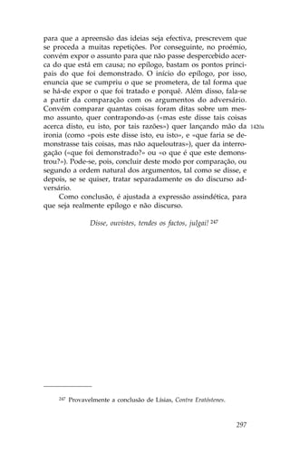 para que a apreensão das ideias seja efectiva, prescrevem que
se proceda a muitas repetições. Por conseguinte, no proémio,
convém expor o assunto para que não passe despercebido acer-
ca do que está em causa; no epílogo, bastam os pontos princi-
pais do que foi demonstrado. O início do epílogo, por isso,
enuncia que se cumpriu o que se prometera, de tal forma que
se há-de expor o que foi tratado e porquê. Além disso, fala-se
a partir da comparação com os argumentos do adversário.
Convém comparar quantas coisas foram ditas sobre um mes-
mo assunto, quer contrapondo-as («mas este disse tais coisas
acerca disto, eu isto, por tais razões») quer lançando mão da              1420a
ironia (como «pois este disse isto, eu isto», e «que faria se de-
monstrasse tais coisas, mas não aqueloutras»), quer da interro-
gação («que foi demonstrado?» ou «o que é que este demons-
trou?»). Pode-se, pois, concluir deste modo por comparação, ou
segundo a ordem natural dos argumentos, tal como se disse, e
depois, se se quiser, tratar separadamente os do discurso ad-
versário.
     Como conclusão, é ajustada a expressão assindética, para
que seja realmente epílogo e não discurso.

                 Disse, ouvistes, tendes os factos, julgai! 247




    247   Provavelmente a conclusão de Lísias, Contra Eratóstenes.



                                                                     297
 