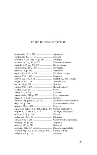 ÍNDICE DE TERMOS TÉCNICOS




¢gwnistikÒj 1.5, p. 112 ................................        Agonístico
¢kribolog…a 1.5, p. 112 ...............................         Minúcia
¢nalog…a 3.2, p. 246; 3.7, p. 257 ...............               Analogia
¢ntikeimŠnh lŠxij 3.9, p. 263 ......................            Discurso antitético
¢pÒdeixij 3.17, pp. 289, 292 ........................           Demonstração
¢popl£nhsij 3.13, p. 279 ............................           Divagação
¡rmon…a 3.1, p. 242 ......................................      Harmonia
¢rc»… a‡tion 1.7, p. 118 ............................           Princípio… causa
¢ste™on 3.10, p. 265 .....................................      Elegância
¥tecnoi 1.2; 15.1, p. 96 ................................       Inartísticas, não técnicas
aÜxhsij 1.9, p. 129 .......................................     Amplificação
¢fek»j 3.9, p. 262 ........................................     Simples
gelo™on 3.18, p. 295 ......................................     Ridículo, risível
glîtta 3.3, p. 250 ........................................     Glosa
gnèmh 2.21, p. 208 ........................................     Máxima
grafik¾ lŠxij 3.12, p. 275 ..........................           Expressão escrita
de™gma 3.14, p. 284 .......................................     Exemplo
deiktik¦ œnqm»mata 2.22, p. 213 ................                Entimemas demonstrativos
de™xij 3-7, p. 258 ..........................................   Exposição enunciativa
de…nwsij 2.24, p. 231 ....................................      Exagero
dhmhgorik¾ lŠxij 1.3, p. 104; 3.11, p. 276                      Género deliberativo
diabol» 1.1, p. 90; 3.14, p. 281 ..................             Acusação, inculpação
dia…resij 2.23, p. 220 ...................................      Divisão
dialektik» 1.1, p. 89 ....................................      Dialéctica
di£noia 3.10, p. 266 ......................................     Compreensão, significado
diatrib» 3.17, p. 291 ....................................      Digressão
di»ghsij 3.13, p. 278 ....................................      Narração
dihrhmŠnh lŠxij 3.9, p. 263 .........................           Discurso segmentado
dikanik¾ lŠxij 1.3, p. 104; 3.11, p. 276 .....                  Género judicial
œgkèmion 1.9, p. 128 .....................................      Encómio



                                                                                             301
 
