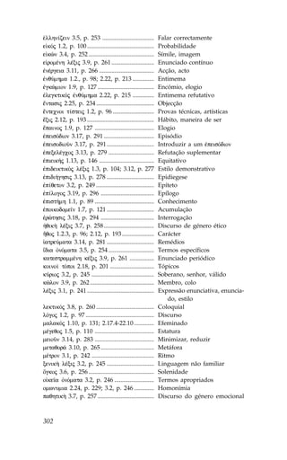 Œllhn…zein 3.5, p. 253 ..................................        .alar correctamente
e kÒj 1.2, p. 100 ............................................   Probabilidade
e kèn 3.4, p. 252 ...........................................    Símile, imagem
e romŠnh lŠxij 3.9, p. 261 ............................          Enunciado contínuo
œnŠrgeia 3.11, p. 266 ....................................       Acção, acto
œnqÚmhma 1.2., p. 98; 2.22, p. 213 ..............                Entimema
œgkèmion 1.9, p. 127 .....................................       Encómio, elogio
œlegktikÒj œnqÚmhma 2.22, p. 215 ..............                  Entimema refutativo
‰ntasij 2.25, p. 234 ......................................      Objecção
‰ntecnoi t…steij 1.2, p. 96 ...........................          Provas técnicas, artísticas
‰xij 2.12, p. 193 ............................................   Hábito, maneira de ser
‰painoj 1.9, p. 127 .......................................      Elogio
œpeisÒdion 3.17, p. 291 .................................        Episódio
œpeisodioàn 3.17, p. 291 ...............................         Introduzir a um œpeisÒdion
œpexelŠgcoj 3.13, p. 279 ..............................          Refutação suplementar
œpieik»j 1.13, p. 146 ....................................       Equitativo
œpideiktikÕj lŠxij 1.3, p. 104; 3.12, p. 277                     Estilo demonstrativo
œpidi»ghsij 3.13, p. 278 ...............................         Epidiegese
œp…qeton 3.2, p. 249 ......................................      Epíteto
œp…logoj 3.19, p. 296 ...................................        Epílogo
œpist»mh 1.1, p. 89 .......................................      Conhecimento
œpoikodome™n 1.7, p. 121 ...............................         Acumulação
œrèthsij 3.18, p. 294 ...................................        Interrogação
ºqik¾ lŠxij 3.7, p. 258 .................................        Discurso de género ético
Ãqoj 1.2.3, p. 96; 2.12, p. 193 .....................            Carácter
 atreÚmata 3.14, p. 281 ...............................          Remédios
‡dia ÑnÒmata 3.5, p. 254 ..............................          Termos específicos
katestrammŠnh kŠxij 3.9, p. 261 ................                 Enunciado periódico
koino† tÒpoi 2.18, p. 201 .............................          Tópicos
kÚrioj 3.2, p. 245 .........................................     Soberano, senhor, válido
kîlon 3.9, p. 262 ..........................................     Membro, colo
lŠxij 3.1, p. 241 ............................................   Expressão enunciativa, enuncia-
                                                                     do, estilo
lektikÒj 3.8, p. 260 ......................................      Coloquial
lÒgoj 1.2, p. 97 .............................................   Discurso
malakÒj 1.10, p. 131; 2.17.4-22.10 .............                 Efeminado
mŠgeqoj 1.5, p. 110 .......................................      Estatura
meioàn 3.14, p. 283 .......................................      Minimizar, reduzir
metaqor£ 3.10, p. 265 ...................................        Metáfora
mŠtron 3.1, p. 242 .........................................     Ritmo
xenik¾ lŠxij 3.2, p. 245 ...............................         Linguagem não familiar
Ôgkoj 3.6, p. 256 ...........................................    Solenidade
o ke™a ÑnÒmata 3.2, p. 246 ..........................            Termos apropriados
omwnumia 2.24, p. 229; 3.2, p. 246 .............                 Homonímia
paqhtik¾ 3.7, p. 257 .....................................       Discurso do género emocional



302
 