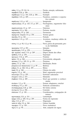 p£qoj 1.2, p. 97; 2.8, 16 ..............................         Paixão, emoção, sofrimento
parabol» 2.20, p. 206 ..................................         Parábola
par£deigma 1.2, p. 101; 2.20, p. 206 ..........                  Exemplo
par£doxon 2.21, p. 209 .................................         Paradoxo, contrário à expecta-
                                                                     tiva comum
par£logoj 1.13, p. 147 ................................          Inesperado
paralogismÒj 1.9, p. 127; 3.7, p. 257 ........                   Paralogismo, argumento fala-
                                                                     cioso
paralogistikÒj 1.9, p. 127 ..........................            .alacioso
par…swsij 3.9, p. 264 ...................................        Parisose, isocolo
paromo…wsij 3.9, p. 264 ...............................          Paromeose
periŠconta ÑnÒmata 3.5, p. 254 ..................                Termos gerais
per…odoj 3.9, p. 261 ......................................      Período
peripŠteia 1.11, p. 137 .................................        Aventura, mudança súbita de
                                                                     fortuna
p…stij 1.1, p. 92; 1.2, p. 96 .........................          Prova, prova de persuasão, pro-
                                                                     va de fidelidade
proa…resij 3.17, p. 291 ................................         Intenção
proodi»ghsij 3.13, p. 278 .............................          Prodiegese
prÕ Ñmm£twn poie™n 3.11, p. 269 ................                 Dispor diante dos olhos
prÒqesij 3.13, p. 278 ....................................       Exposição
proo…mion 3.14, p. 279 ..................................        Proémio
prŠpon 3.2, p. 244 .........................................     Conveniente, adequado
prÒtasij 1.3, p. 105; 2.1, p. 159 ................               Premissa
prîsij 1.7, p. 120 .........................................     Declinação, flexão
rhtorik» (ver dialektik») 1.1, p. 89 ..........
`                                                                Retórica
ruqmÒj 3.1, p. 242; 3.8, p. 259 ....................
`                                                                Ritmo
saf¾ 3.2, p. 244 ...........................................     Clareza de estilo
shme™on 1.2, p. 100 .......................................      Sinal, argumento provável
soloik…zein 3.5, p. 255 .................................        .ormular solecismos
stoice™on 2.22, p. 215 ...................................       Elemento
sÚmbokon 3.16, p. 289 ..................................         Sinal que permite o conheci-
                                                                     mento
sun£gein 1.2, p. 99 .......................................      .ormar silogismos, concluir
sÚndesmoj 3.5, p. 253 ...................................        Partícula coordenativa
sunstrammŠmwj 2.24, p. 229 ........................              De forma concisa
suntomn…a 3.6, p. 256 ...................................        Concisão
sÚstoika 1.7, p. 120 .....................................       Coordenações, conjugações de
                                                                     termos
scetkiasmÒj 2.21, p. 211 .............................           Lamentação
scÁma 2.24, p. 229; 3.8, p. 259 ..................               .orma de expressão
t£xij 3.13, p. 277 .........................................     Disposição
tapein¾ lŠxij 3.2, p. 244 .............................          Género humilde
tekm»rion 1.3, p. 105 ....................................       Prova irrefutável
tŠcnh 1.1, p. 90 .............................................   Arte, conjunto de regras



                                                                                            303
 