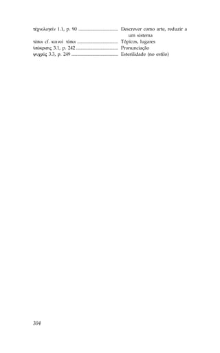 tŠcnologe™n 1.1, p. 90 .................................. Descrever como arte, reduzir a
                                                               um sistema
tÒpoi cf. koino† tÒpoi ................................... Tópicos, lugares
ØpÒkrisij 3.1, p. 242 .................................... Pronunciação
yucrÒj 3.3, p. 249 ........................................ Esterilidade (no estilo)




304
 