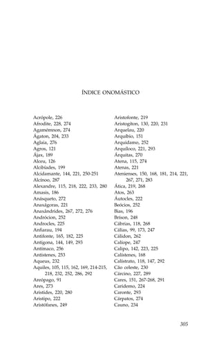 ÍNDICE ONOMÁSTICO



Acrópole, 226                           Aristofonte, 219
Afrodite, 228, 274                      Aristogíton, 130, 220, 231
Agamémnon, 274                          Arquelau, 220
Ágaton, 204, 233                        Arquíbio, 151
Aglaia, 276                             Arquidamo, 252
Agros, 121                              Arquíloco, 221, 293
Ájax, 189                               Árquitas, 270
Alceu, 126                              Atena, 115, 274
Alcibíades, 199                         Atenas, 221
Alcidamante, 144, 221, 250-251          Atenienses, 150, 168, 181, 214, 221,
Alcínoo, 287                                  267, 271, 283
Alexandre, 115, 218, 222, 233, 280      Ática, 219, 268
Amasis, 186                             Atos, 263
Anásqueto, 272                          Áutocles, 222
Anaxágoras, 221                         Beócios, 252
Anaxândrides, 267, 272, 276             Bias, 196
Andrócion, 252                          Bríson, 248
Androcles, 225                          Cábrias, 118, 268
Anfiarau, 194                           Cálias, 99, 173, 247
Antifonte, 165, 182, 225                Cálidon, 262
Antígona, 144, 149, 293                 Calíope, 247
Antímaco, 256                           Calipo, 142, 223, 225
Antístenes, 253                         Calístenes, 168
Aqueus, 232                             Calístrato, 118, 147, 292
Aquiles, 105, 115, 162, 169, 214-215,   Cão celeste, 230
      218, 232, 252, 286, 292           Cárcino, 227, 289
Areópago, 91                            Cares, 151, 267-268, 291
Ares, 273                               Caridemo, 224
Aristides, 220, 280                     Caronte, 293
Aristipo, 222                           Cárpatos, 274
Aristófanes, 249                        Cauno, 234



                                                                        305
 
