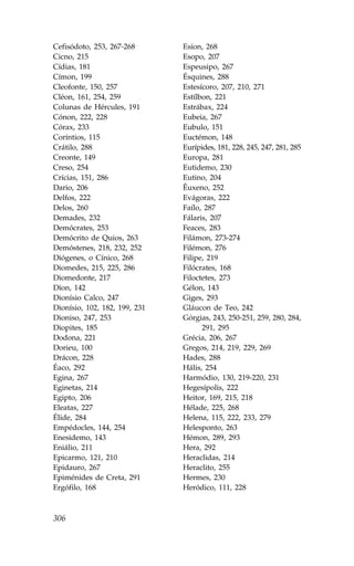 Cefisódoto, 253, 267-268       Esíon, 268
Cicno, 215                     Esopo, 207
Cídias, 181                    Espeusipo, 267
Címon, 199                     Ésquines, 288
Cleofonte, 150, 257            Estesícoro, 207, 210, 271
Cléon, 161, 254, 259           Estílbon, 221
Colunas de Hércules, 191       Estrábax, 224
Cónon, 222, 228                Eubeia, 267
Córax, 233                     Eubulo, 151
Coríntios, 115                 Euctémon, 148
Crátilo, 288                   Eurípides, 181, 228, 245, 247, 281, 285
Creonte, 149                   Europa, 281
Creso, 254                     Eutidemo, 230
Crícias, 151, 286              Eutino, 204
Dario, 206                     Êuxeno, 252
Delfos, 222                    Evágoras, 222
Delos, 260                     .aílo, 287
Demades, 232                   .álaris, 207
Demócrates, 253                .eaces, 283
Demócrito de Quios, 263        .ilámon, 273-274
Demóstenes, 218, 232, 252      .ilémon, 276
Diógenes, o Cínico, 268        .ilipe, 219
Diomedes, 215, 225, 286        .ilócrates, 168
Diomedonte, 217                .iloctetes, 273
Díon, 142                      Gélon, 143
Dionísio Calco, 247            Giges, 293
Dionísio, 102, 182, 199, 231   Gláucon de Teo, 242
Dioniso, 247, 253              Górgias, 243, 250-251, 259, 280, 284,
Diopites, 185                        291, 295
Dodona, 221                    Grécia, 206, 267
Dorieu, 100                    Gregos, 214, 219, 229, 269
Drácon, 228                    Hades, 288
Éaco, 292                      Hális, 254
Egina, 267                     Harmódio, 130, 219-220, 231
Eginetas, 214                  Hegesípolis, 222
Egipto, 206                    Heitor, 169, 215, 218
Eleatas, 227                   Hélade, 225, 268
Élide, 284                     Helena, 115, 222, 233, 279
Empédocles, 144, 254           Helesponto, 263
Enesidemo, 143                 Hémon, 289, 293
Eniálio, 211                   Hera, 292
Epicarmo, 121, 210             Heraclidas, 214
Epidauro, 267                  Heraclito, 255
Epiménides de Creta, 291       Hermes, 230
Ergófilo, 168                  Heródico, 111, 228



306
 