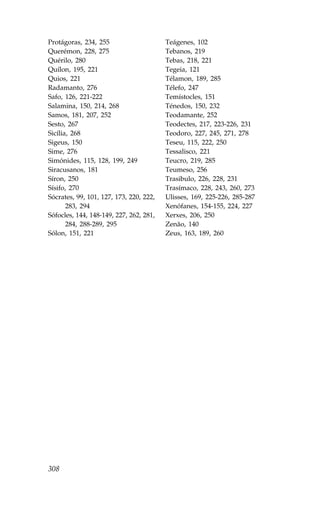 Protágoras, 234, 255                     Teágenes, 102
Querémon, 228, 275                       Tebanos, 219
Quérilo, 280                             Tebas, 218, 221
Quílon, 195, 221                         Tegeia, 121
Quios, 221                               Télamon, 189, 285
Radamanto, 276                           Télefo, 247
Safo, 126, 221-222                       Temístocles, 151
Salamina, 150, 214, 268                  Ténedos, 150, 232
Samos, 181, 207, 252                     Teodamante, 252
Sesto, 267                               Teodectes, 217, 223-226, 231
Sicília, 268                             Teodoro, 227, 245, 271, 278
Sigeus, 150                              Teseu, 115, 222, 250
Sime, 276                                Tessalisco, 221
Simónides, 115, 128, 199, 249            Teucro, 219, 285
Siracusanos, 181                         Teumeso, 256
Síron, 250                               Trasibulo, 226, 228, 231
Sísifo, 270                              Trasímaco, 228, 243, 260, 273
Sócrates, 99, 101, 127, 173, 220, 222,   Ulisses, 169, 225-226, 285-287
       283, 294                          Xenófanes, 154-155, 224, 227
Sófocles, 144, 148-149, 227, 262, 281,   Xerxes, 206, 250
       284, 288-289, 295                 Zenão, 140
Sólon, 151, 221                          Zeus, 163, 189, 260




308
 