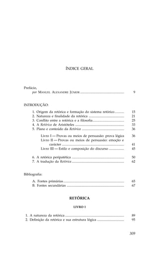 ÍNDICE GERAL




Prefácio,
     por MANUEL ALEXANDRE JÚNIOR ....................................................                         9


INTRODUÇÃO:

        1.   Origem da retórica e formação do sistema retórico ...........                                   15
        2.   Natureza e finalidade da retórica ..........................................                    21
        3.   Conflito entre a retórica e a filosofia .....................................                   25
        4.   A Retórica de Aristóteles ..........................................................            33
        5.   Plano e conteúdo da Retórica ..................................................                 36

                 Livro I — Provas ou meios de persuasão: prova lógica                                        36
                 Livro II — Provas ou meios de persuasão: emoção e
                      carácter ..........................................................................    41
                 Livro III — Estilo e composição do discurso ..................                              45

        6. A retórica peripatética ..............................................................            50
        7. A tradução da Retórica ..............................................................             62


Bibliografia:

        A. .ontes primárias ........................................................................         65
        B. .ontes secundárias ....................................................................           67


                                               RETÓRICA

                                                   LIVRO I

01. A natureza da retórica ......................................................................            89
02. Definição da retórica e sua estrutura lógica ................................                            95



                                                                                                            309
 