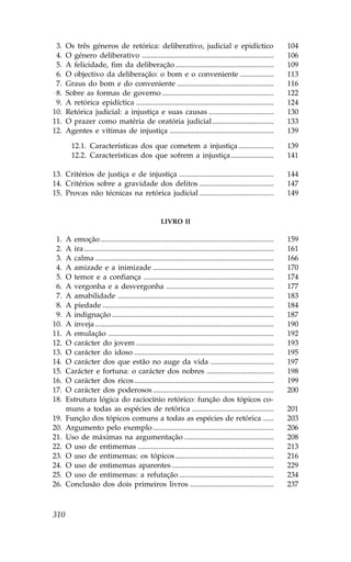03.   Os três géneros de retórica: deliberativo, judicial e epidíctico                                               104
04.   O género deliberativo .......................................................................                  106
05.   A felicidade, fim da deliberação .....................................................                         109
06.   O objectivo da deliberação: o bom e o conveniente ..................                                           113
07.   Graus do bom e do conveniente ....................................................                             116
08.   Sobre as formas de governo ............................................................                        122
09.   A retórica epidíctica ..........................................................................               124
10.   Retórica judicial: a injustiça e suas causas ...................................                               130
11.   O prazer como matéria de oratória judicial .................................                                   133
12.   Agentes e vítimas de injustiça ........................................................                        139

        12.1. Características dos que cometem a injustiça ...................                                        139
        12.2. Características dos que sofrem a injustiça .......................                                     141

13. Critérios de justiça e de injustiça ...................................................                          144
14. Critérios sobre a gravidade dos delitos ........................................                                 147
15. Provas não técnicas na retórica judicial ........................................                                149


                                                       LIVRO II

01.   A emoção .............................................................................................         159
02.   A ira ......................................................................................................   161
03.   A calma ................................................................................................       166
04.   A amizade e a inimizade .................................................................                      170
05.   O temor e a confiança ......................................................................                   174
06.   A vergonha e a desvergonha ..........................................................                          177
07.   A amabilidade ....................................................................................             183
08.   A piedade ............................................................................................         184
09.   A indignação .......................................................................................           187
10.   A inveja ................................................................................................      190
11.   A emulação .........................................................................................           192
12.   O carácter do jovem ..........................................................................                 193
13.   O carácter do idoso ...........................................................................                195
14.   O carácter dos que estão no auge da vida ..................................                                    197
15.   Carácter e fortuna: o carácter dos nobres ....................................                                 198
16.   O carácter dos ricos ...........................................................................               199
17.   O carácter dos poderosos .................................................................                     200
18.   Estrutura lógica do raciocínio retórico: função dos tópicos co-
18.   muns a todas as espécies de retórica ............................................                              201
19.   .unção dos tópicos comuns a todas as espécies de retórica ......                                               203
20.   Argumento pelo exemplo .................................................................                       206
21.   Uso de máximas na argumentação ................................................                                208
22.   O uso de entimemas .........................................................................                   213
23.   O uso de entimemas: os tópicos .....................................................                           216
24.   O uso de entimemas aparentes .......................................................                           229
25.   O uso de entimemas: a refutação ...................................................                            234
26.   Conclusão dos dois primeiros livros .............................................                              237



310
 