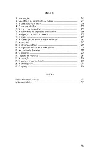 LIVRO III

01.   Introdução ...........................................................................................      241
02.   Qualidades do enunciado. A clareza .............................................                            244
03.   A estirilidade do estilo .....................................................................              249
04.   O uso dos símiles ..............................................................................            252
05.   A correcção gramatical .....................................................................                253
06.   A solenidade da expressão enunciativa ........................................                              256
07.   Adequação do estilo ao assunto .....................................................                        257
08.   O ritmo .................................................................................................   259
09.   A construção da frase: o estilo periódico .....................................                             261
10.   A metáfora ...........................................................................................      265
11.   A elegância retórica ...........................................................................            269
12.   A expressão adequada a cada género ...........................................                              275
13.   As partes do discurso .......................................................................               277
14.   O proémio ...........................................................................................       279
15.   Tópicos de refutação .........................................................................              284
16.   A narração ...........................................................................................      286
17.   A prova e a demonstração ...............................................................                    289
18.   A interrogação ....................................................................................         294
19.   O epílogo .............................................................................................     296


                                                      ÍNDICES

Índice de termos técnicos ........................................................................                301
Índice onomástico .....................................................................................           305




                                                                                                                  311
 
